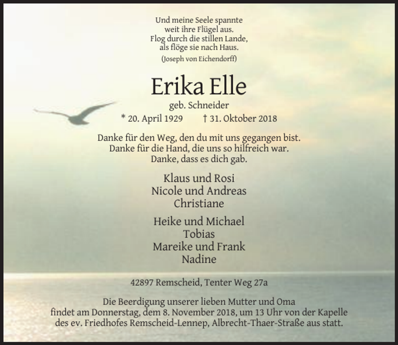 <p>Und meine Seele spannte<br />weit ihre Flügel aus.<br />Flog durch die stillen Lande,<br />als flöge sie nach Haus.<br />(Joseph von Eichendorff)</p><p>Erika Elle<br />geb. Schneider<br />* 20. April 1929<br />† 31. Oktober 2018<br />Danke für den Weg, den du mit uns gegangen bist.<br />Danke für die Hand, die uns so hilfreich war.<br />Danke, dass es dich gab.</p><p>Klaus und Rosi<br />Nicole und Andreas<br />Christiane<br />Heike und Michael<br />Tobias<br />Mareike und Frank<br />Nadine<br />42897 Remscheid, Tenter Weg 27a<br />Die Beerdigung unserer lieben Mutter und Oma<br />findet am Donnerstag, dem 8. November 2018, um 13 Uhr von der Kapelle<br />des ev. Friedhofes Remscheid-Lennep, Albrecht-Thaer-Straße aus statt.</p>