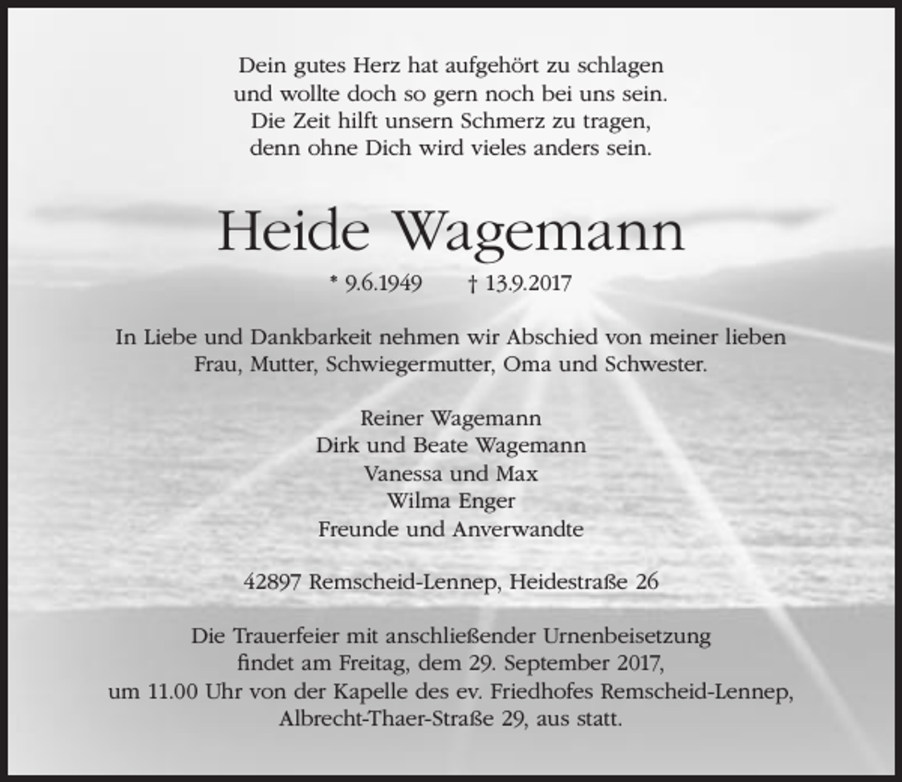 <p>Dein gutes Herz hat aufgehört zu schlagen<br />und wollte doch so gern noch bei uns sein.<br />Die Zeit hilft unsern Schmerz zu tragen,<br />denn ohne Dich wird vieles anders sein.</p><p>Heide Wagemann<br />* 9.6.1949</p><p>† 13.9.2017</p><p>In Liebe und Dankbarkeit nehmen wir Abschied von meiner lieben<br />Frau, Mutter, Schwiegermutter, Oma und Schwester.<br />Reiner Wagemann<br />Dirk und Beate Wagemann<br />Vanessa und Max<br />Wilma Enger<br />Freunde und Anverwandte<br />42897 Remscheid-Lennep, Heidestraße 26<br />Die Trauerfeier mit anschließender Urnenbeisetzung<br />findet am Freitag, dem 29. September 2017,<br />um 11.00 Uhr von der Kapelle des ev. Friedhofes Remscheid-Lennep,<br />Albrecht-Thaer-Straße 29, aus statt.</p>