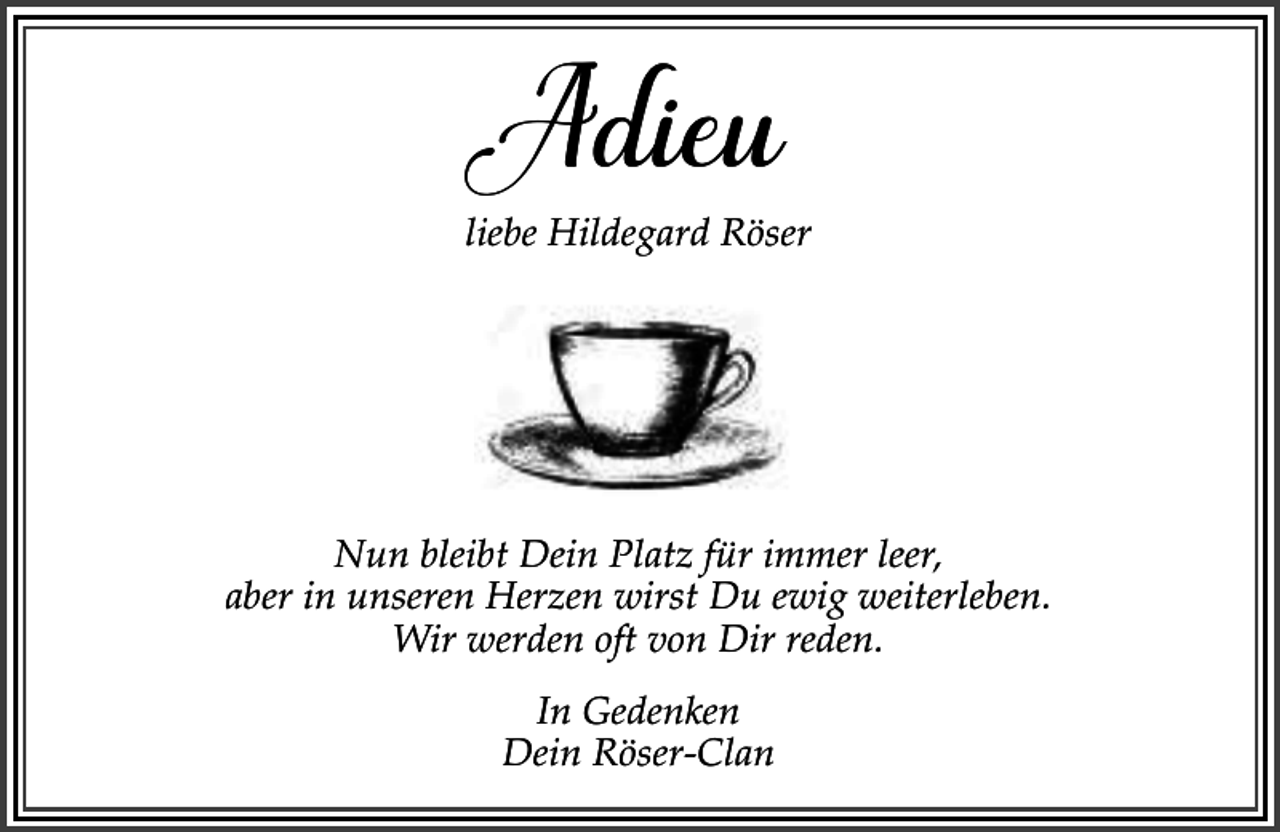 <p>Adieu</p><p>liebe Hildegard Röser</p><p>Nun bleibt Dein Platz für immer leer,<br />aber in unseren Herzen wirst Du ewig weiterleben.<br />Wir werden oft von Dir reden.<br />In Gedenken<br />Dein Röser-Clan</p>