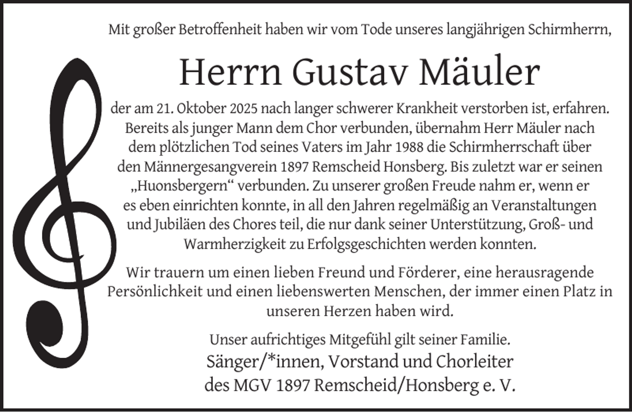 <p>Mit großer Betroffenheit haben wir vom Tode unseres langjährigen Schirmherrn,</p><p>Herrn Gustav Mäuler</p><p>der am 21. Oktober 2025 nach langer schwerer Krankheit verstorben ist, erfahren.<br />Bereits als junger Mann dem Chor verbunden, übernahm Herr Mäuler nach<br />dem plötzlichen Tod seines Vaters im Jahr 1988 die Schirmherrschaft über<br />den Männergesangverein 1897 Remscheid Honsberg. Bis zuletzt war er seinen<br />„Huonsbergern“ verbunden. Zu unserer großen Freude nahm er, wenn er<br />es eben einrichten konnte, in all den Jahren regelmäßig an Veranstaltungen<br />und Jubiläen des Chores teil, die nur dank seiner Unterstützung, Groß- und<br />Warmherzigkeit zu Erfolgsgeschichten werden konnten.<br />Wir trauern um einen lieben Freund und Förderer, eine herausragende<br />Persönlichkeit und einen liebenswerten Menschen, der immer einen Platz in<br />unseren Herzen haben wird.<br />Unser aufrichtiges Mitgefühl gilt seiner Familie.</p><p>Sänger/*innen, Vorstand und Chorleiter<br />des MGV 1897 Remscheid/Honsberg e. V.</p>