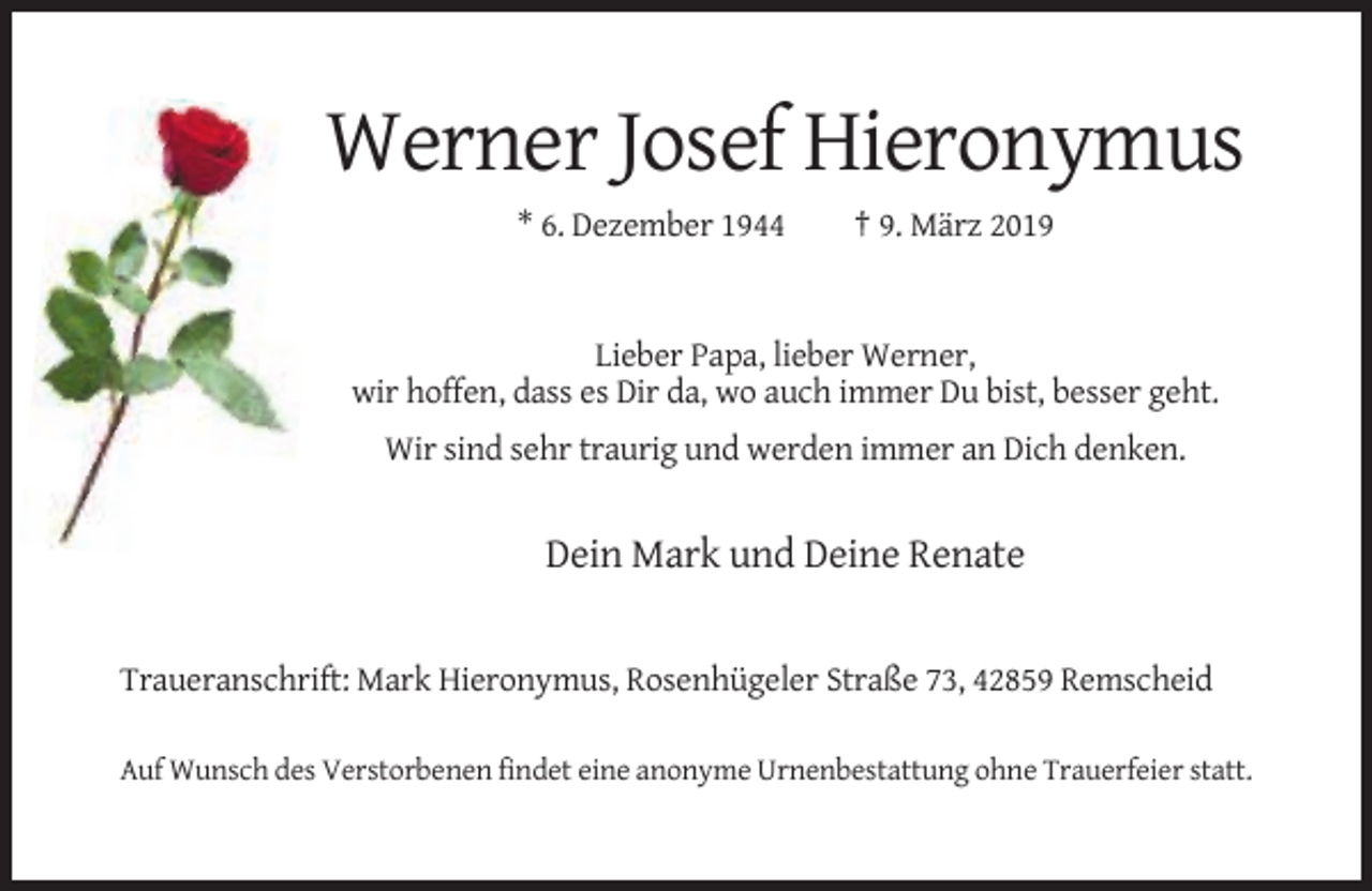 <p>Werner Josef Hieronymus<br />* 6. Dezember 1944</p><p>† 9. März 2019</p><p>Lieber Papa, lieber Werner,<br />wir hoffen, dass es Dir da, wo auch immer Du bist, besser geht.<br />Wir sind sehr traurig und werden immer an Dich denken.</p><p>Dein Mark und Deine Renate</p><p>Traueranschrift: Mark Hieronymus, Rosenhügeler Straße 73, 42859 Remscheid<br />Auf Wunsch des Verstorbenen findet eine anonyme Urnenbestattung ohne Trauerfeier statt.</p>