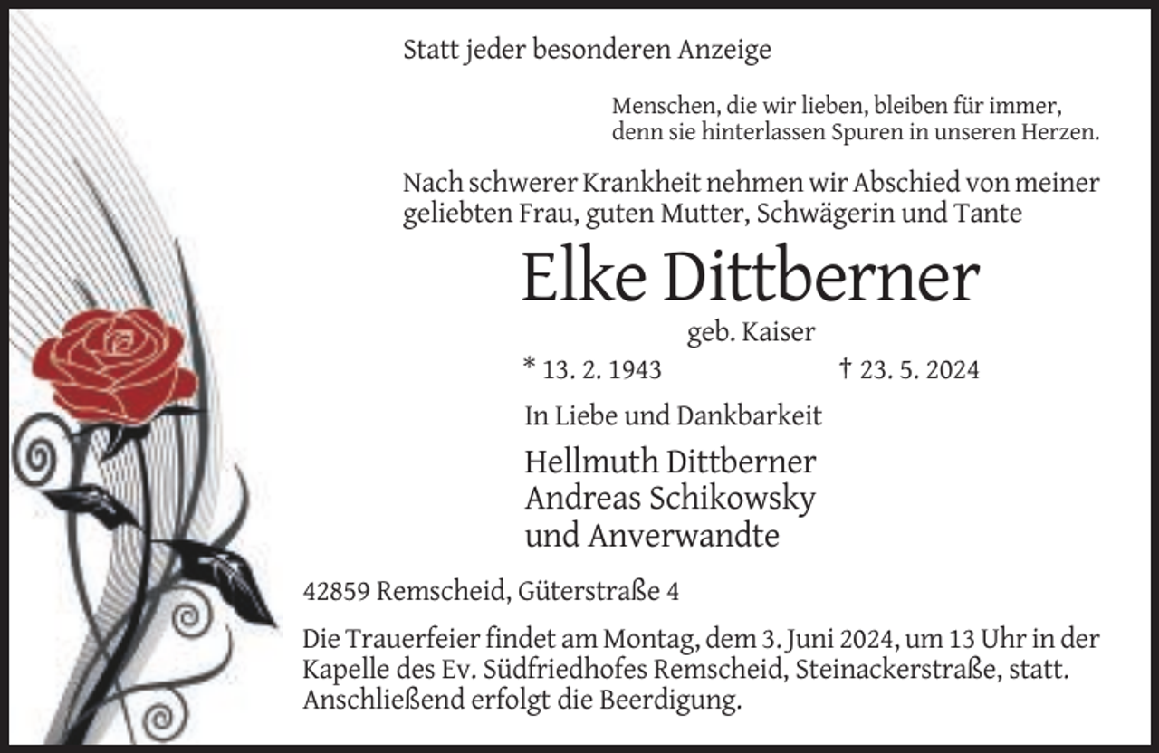 <p>Statt jeder besonderen Anzeige<br />Menschen, die wir lieben, bleiben für immer,<br />denn sie hinterlassen Spuren in unseren Herzen.</p><p>Nach schwerer Krankheit nehmen wir Abschied von meiner<br />geliebten Frau, guten Mutter, Schwägerin und Tante</p><p>Elke Dittberner<br />geb. Kaiser<br />* 13. 2. 1943</p><p>† 23. 5. 2024</p><p>In Liebe und Dankbarkeit</p><p>Hellmuth Dittberner<br />Andreas Schikowsky<br />und Anverwandte<br />42859 Remscheid, Güterstraße 4<br />Die Trauerfeier findet am Montag, dem 3. Juni 2024, um 13 Uhr in der<br />Kapelle des Ev. Südfriedhofes Remscheid, Steinackerstraße, statt.<br />Anschließend erfolgt die Beerdigung.</p>