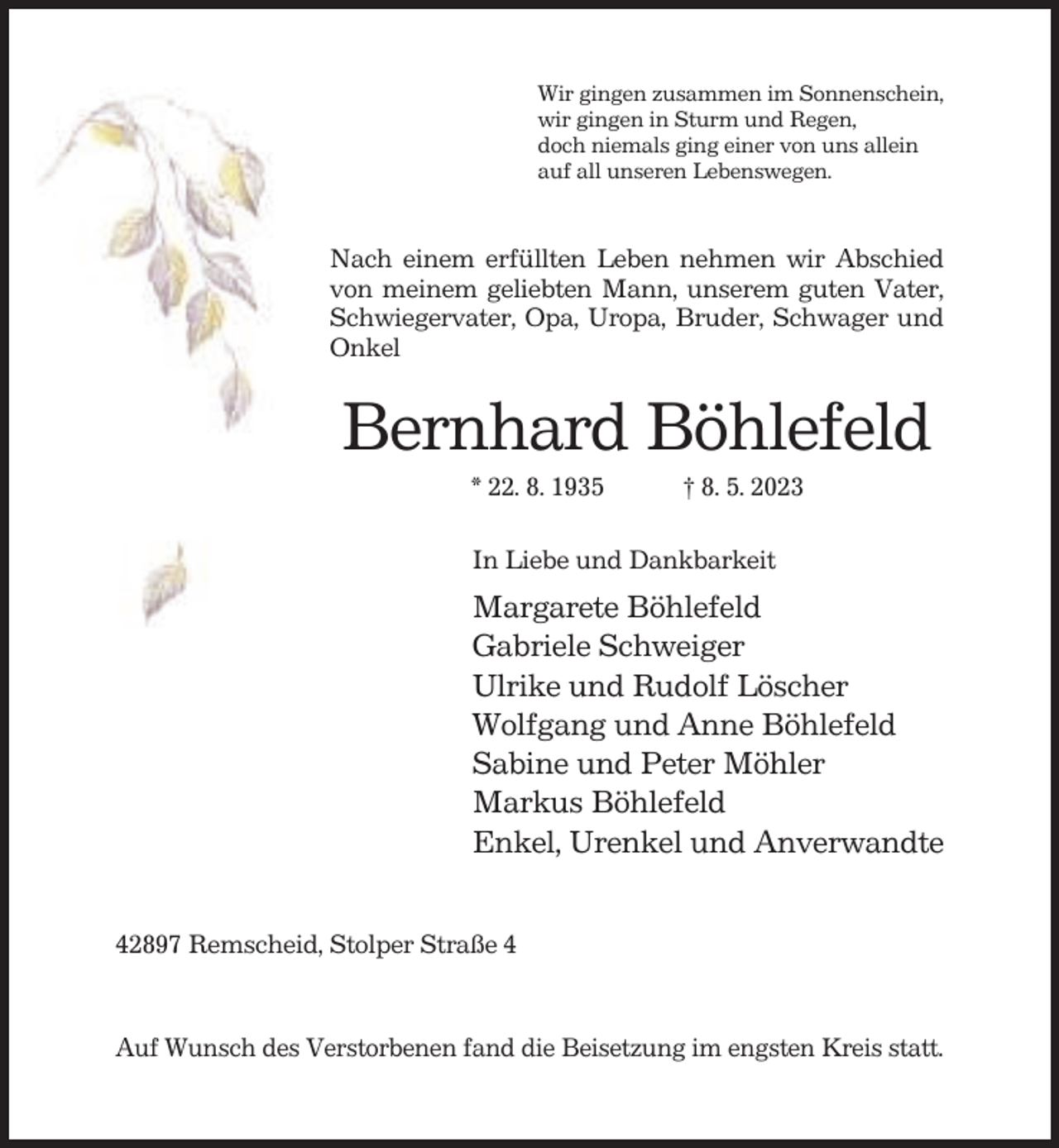 <p>Wir gingen zusammen im Sonnenschein,<br />wir gingen in Sturm und Regen,<br />doch niemals ging einer von uns allein<br />auf all unseren Lebenswegen.</p><p>Nach einem erfüllten Leben nehmen wir Abschied<br />von meinem geliebten Mann, unserem guten Vater,<br />Schwiegervater, Opa, Uropa, Bruder, Schwager und<br />Onkel</p><p>Bernhard Böhlefeld<br />* 22. 8. 1935</p><p>† 8. 5. 2023</p><p>In Liebe und Dankbarkeit</p><p>Margarete Böhlefeld<br />Gabriele Schweiger<br />Ulrike und Rudolf Löscher<br />Wolfgang und Anne Böhlefeld<br />Sabine und Peter Möhler<br />Markus Böhlefeld<br />Enkel, Urenkel und Anverwandte<br />42897 Remscheid, Stolper Straße 4</p><p>Auf Wunsch des Verstorbenen fand die Beisetzung im engsten Kreis statt.</p>