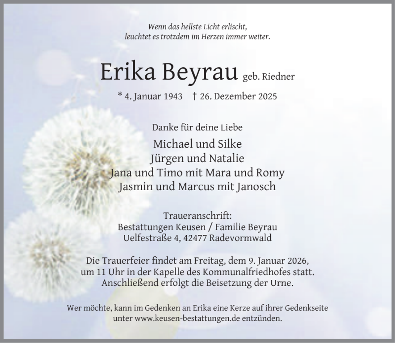 <p>Wenn das hellste Licht erlischt,<br />leuchtet es trotzdem im Herzen immer weiter.</p><p>Erika Beyrau</p><p>geb. Riedner</p><p>* 4. Januar 1943 † 26. Dezember 2025<br />Danke für deine Liebe</p><p>Michael und Silke<br />Jürgen und Natalie<br />Jana und Timo mit Mara und Romy<br />Jasmin und Marcus mit Janosch<br />Traueranschrift:<br />Bestattungen Keusen / Familie Beyrau<br />Uelfestraße 4, 42477 Radevormwald<br />Die Trauerfeier ﬁndet am Freitag, dem 9. Januar 2026,<br />um 11 Uhr in der Kapelle des Kommunalfriedhofes statt.<br />Anschließend erfolgt die Beisetzung der Urne.<br />Wer möchte, kann im Gedenken an Erika eine Kerze auf ihrer Gedenkseite<br />unter www.keusen-bestattungen.de entzünden.</p>