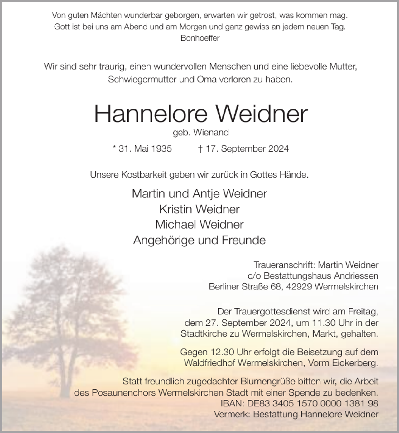 <p>Von guten Mächten wunderbar geborgen, erwarten wir getrost, was kommen mag.<br />Gott ist bei uns am Abend und am Morgen und ganz gewiss an jedem neuen Tag.<br />Bonhoeffer</p><p>Wir sind sehr traurig, einen wundervollen Menschen und eine liebevolle Mutter,<br />Schwiegermutter und Oma verloren zu haben.</p><p>Hannelore Weidner<br />geb. Wienand</p><p>* 31. Mai 1935</p><p>† 17. September 2024</p><p>Unsere Kostbarkeit geben wir zurück in Gottes Hände.</p><p>Martin und Antje Weidner<br />Kristin Weidner<br />Michael Weidner<br />Angehörige und Freunde<br />Traueranschrift: Martin Weidner<br />c/o Bestattungshaus Andriessen<br />Berliner Straße 68, 42929 Wermelskirchen<br />Der Trauergottesdienst wird am Freitag,<br />dem 27. September 2024, um 11.30 Uhr in der<br />Stadtkirche zu Wermelskirchen, Markt, gehalten.<br />Gegen 12.30 Uhr erfolgt die Beisetzung auf dem<br />Waldfriedhof Wermelskirchen, Vorm Eickerberg.<br />Statt freundlich zugedachter Blumengrüße bitten wir, die Arbeit<br />des Posaunenchors Wermelskirchen Stadt mit einer Spende zu bedenken.<br />IBAN: DE8405 157000 1381 98<br />Vermerk: Bestattung Hannelore Weidner</p>