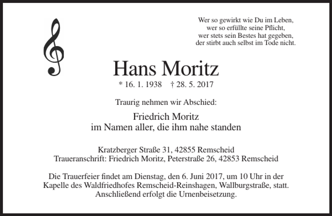 <p>Wer so gewirkt wie Du im Leben,<br />wer so erfüllte seine Pflicht,<br />wer stets sein Bestes hat gegeben,<br />der stirbt auch selbst im Tode nicht.</p><p>Hans Moritz<br />* 16. 1. 1938 † 28. 5. 2017<br />Traurig nehmen wir Abschied:</p><p>Friedrich Moritz<br />im Namen aller, die ihm nahe standen<br />Kratzberger Straße 31, 42855 Remscheid<br />Traueranschrift: Friedrich Moritz, Peterstraße 26, 42853 Remscheid<br />Die Trauerfeier findet am Dienstag, den 6. Juni 2017, um 10 Uhr in der<br />Kapelle des Waldfriedhofes Remscheid-Reinshagen, Wallburgstraße, statt.<br />Anschließend erfolgt die Urnenbeisetzung.</p>