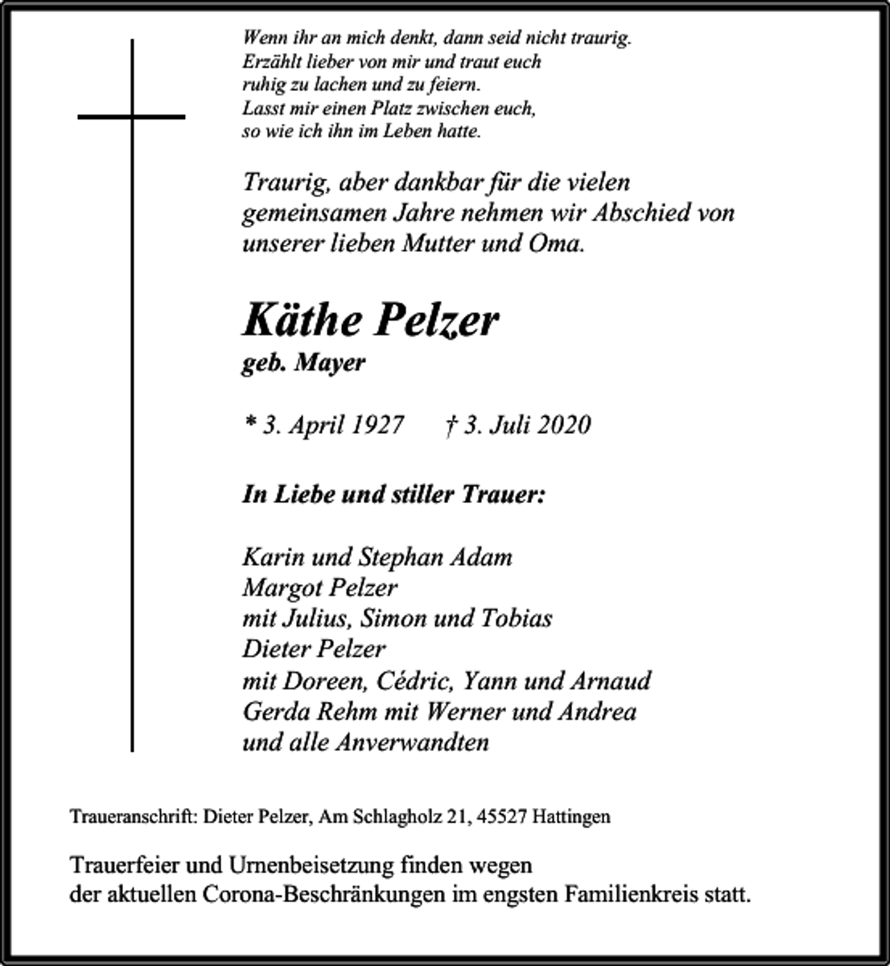<p>Wenn ihr an mich denkt, dann seid nicht traurig.<br />Erzählt lieber von mir und traut euch<br />ruhig zu lachen und zu feiern.<br />Lasst mir einen Platz zwischen euch,<br />so wie ich ihn im Leben hatte.</p><p>Traurig, aber dankbar für die vielen<br />gemeinsamen Jahre nehmen wir Abschied von<br />unserer lieben Mutter und Oma.</p><p>Käthe Pelzer<br />geb. Mayer</p><p>* 3. April 1927</p><p>† 3. Juli 2020</p><p>In Liebe und stiller Trauer:<br />Karin und Stephan Adam<br />Margot Pelzer<br />mit Julius, Simon und Tobias<br />Dieter Pelzer<br />mit Doreen, Cédric, Yann und Arnaud<br />Gerda Rehm mit Werner und Andrea<br />und alle Anverwandten<br />Traueranschrift: Dieter Pelzer, Am Schlagholz 21, 45527 Hattingen</p><p>Trauerfeier und Urnenbeisetzung finden wegen<br />der aktuellen Corona-Beschränkungen im engsten Familienkreis statt.</p>