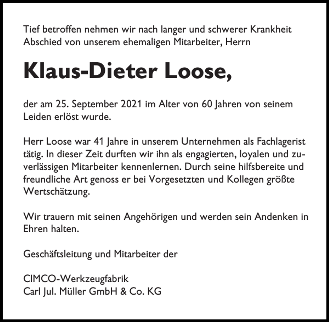 <p>Tief betroffen nehmen wir nach langer und schwerer Krankheit<br />Abschied von unserem ehemaligen Mitarbeiter, Herrn</p><p>Klaus-Dieter Loose,<br />der am 25. September 2021 im Alter von 60 Jahren von seinem<br />Leiden erlöst wurde.<br />Herr Loose war 41 Jahre in unserem Unternehmen als Fachlagerist<br />tätig. In dieser Zeit durften wir ihn als engagierten, loyalen und zuverlässigen Mitarbeiter kennenlernen. Durch seine hilfsbereite und<br />freundliche Art genoss er bei Vorgesetzten und Kollegen größte<br />Wertschätzung.<br />Wir trauern mit seinen Angehörigen und werden sein Andenken in<br />Ehren halten.<br />Geschäftsleitung und Mitarbeiter der<br />CIMCO-Werkzeugfabrik<br />Carl Jul. Müller GmbH &amp; Co. KG</p>