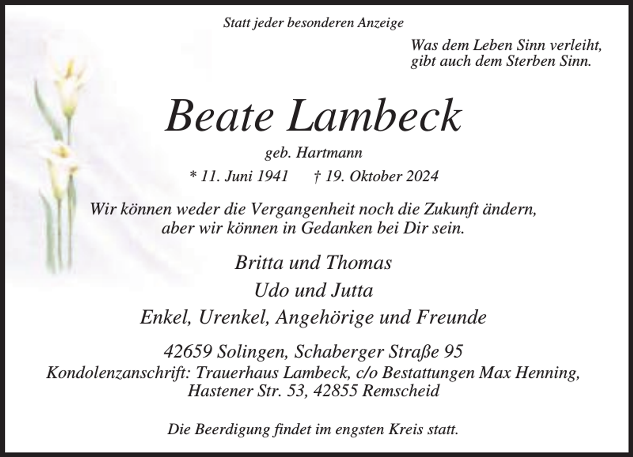<p>Statt jeder besonderen Anzeige</p><p>Was dem Leben Sinn verleiht,<br />gibt auch dem Sterben Sinn.</p><p>Beate Lambeck<br />geb. Hartmann<br />* 11. Juni 1941 † 19. Oktober 2024</p><p>Wir können weder die Vergangenheit noch die Zukunft ändern,<br />aber wir können in Gedanken bei Dir sein.</p><p>Britta und Thomas<br />Udo und Jutta<br />Enkel, Urenkel, Angehörige und Freunde<br />42659 Solingen, Schaberger Straße 95</p><p>Kondolenzanschrift: Trauerhaus Lambeck, c/o Bestattungen Max Henning,<br />Hastener Str. 53, 42855 Remscheid<br />Die Beerdigung findet im engsten Kreis statt.</p>