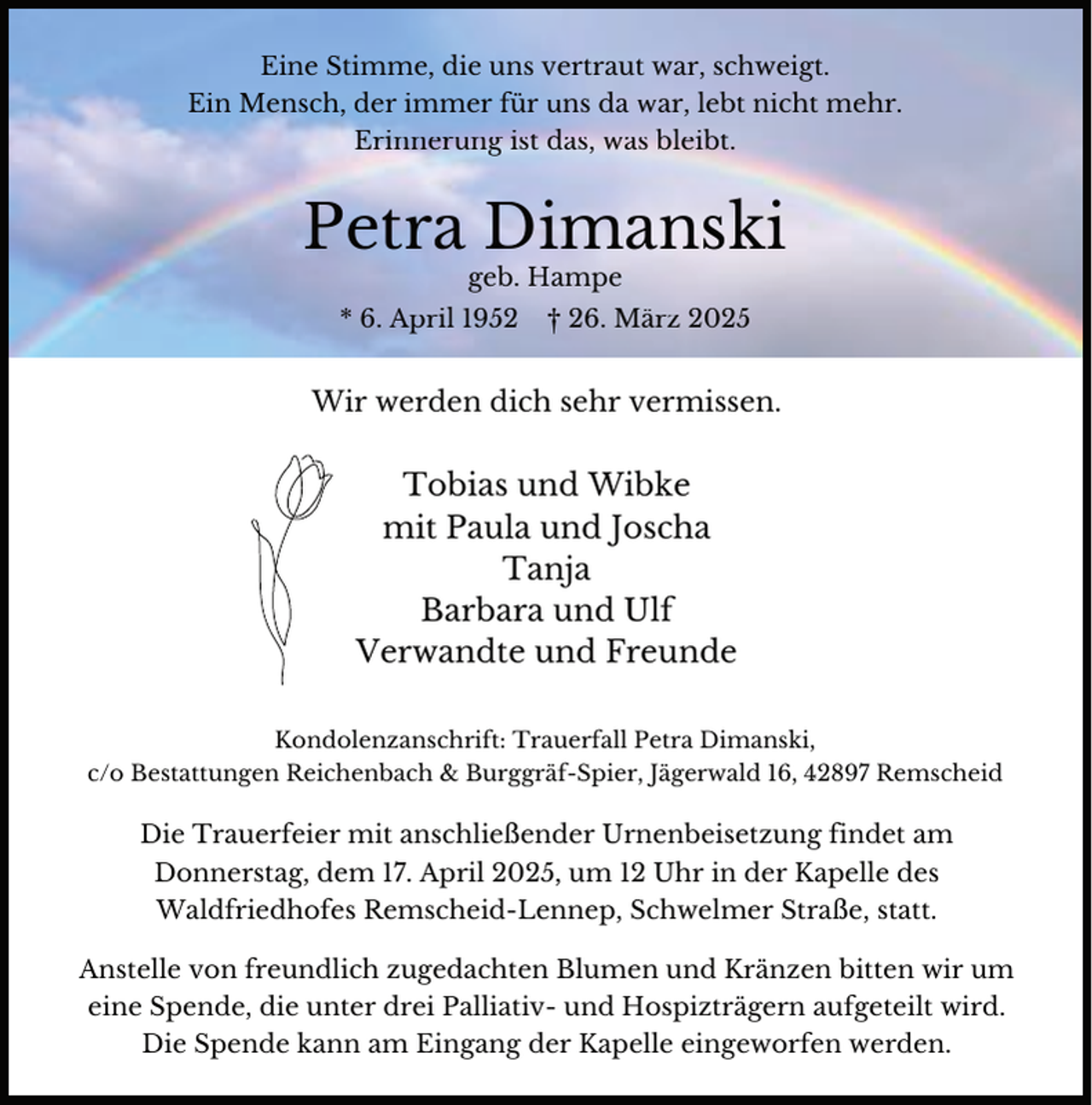 <p>Eine Stimme, die uns vertraut war, schweigt.<br />Ein Mensch, der immer für uns da war, lebt nicht mehr.<br />Erinnerung ist das, was bleibt.</p><p>Petra Dimanski<br />geb. Hampe</p><p>* 6. April 1952</p><p>† 26. März 2025</p><p>Wir werden dich sehr vermissen.</p><p>Tobias und Wibke<br />mit Paula und Joscha<br />Tanja<br />Barbara und Ulf<br />Verwandte und Freunde<br />Kondolenzanschrift: Trauerfall Petra Dimanski,<br />c/o Bestattungen Reichenbach &amp; Burggräf-Spier, Jägerwald 16, 42897 Remscheid</p><p>Die Trauerfeier mit anschließender Urnenbeisetzung findet am<br />Donnerstag, dem 17. April 2025, um 12 Uhr in der Kapelle des<br />Waldfriedhofes Remscheid-Lennep, Schwelmer Straße, statt.<br />Anstelle von freundlich zugedachten Blumen und Kränzen bitten wir um<br />eine Spende, die unter drei Palliativ- und Hospizträgern aufgeteilt wird.<br />Die Spende kann am Eingang der Kapelle eingeworfen werden.</p>