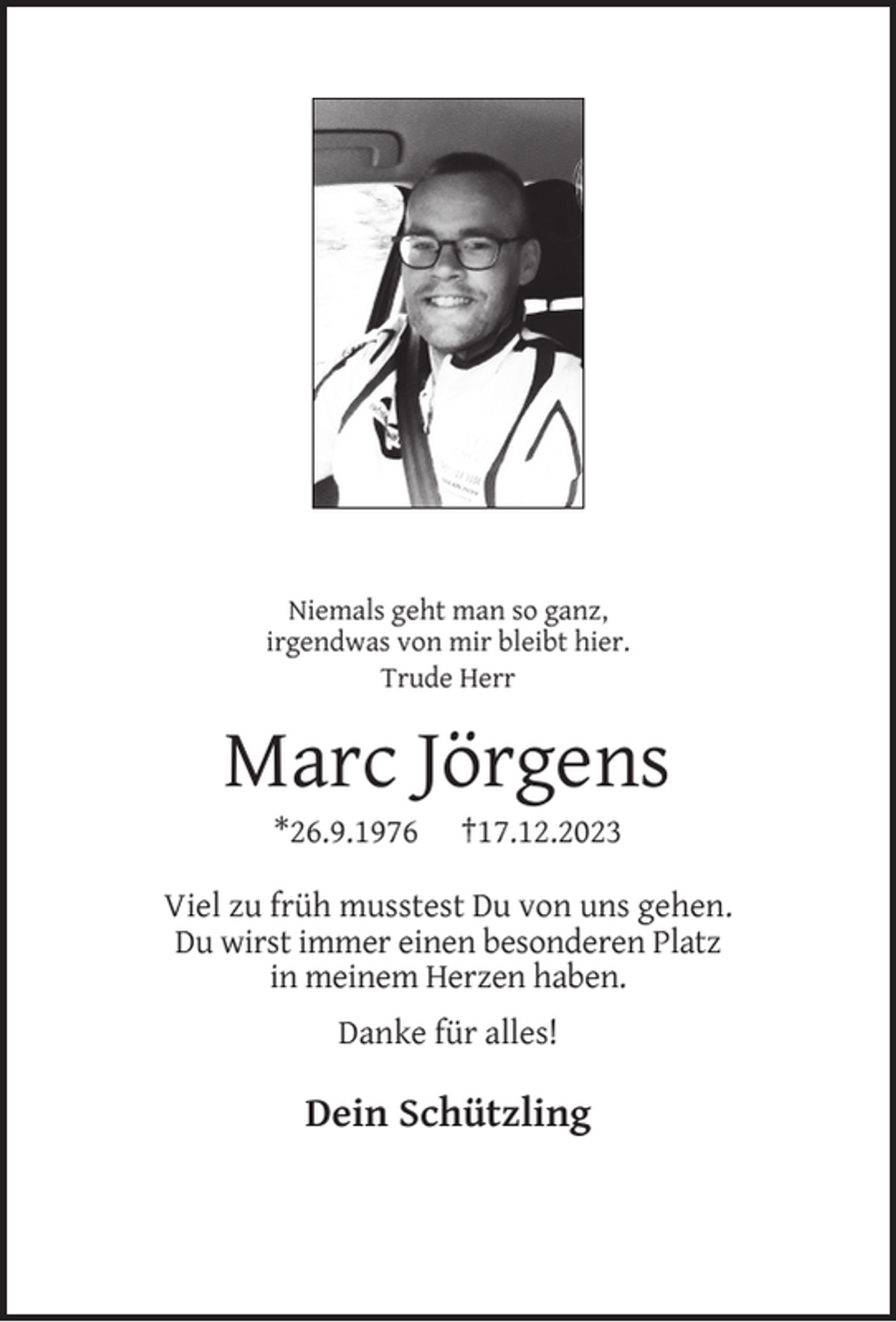 <p>Niemals geht man so ganz,<br />irgendwas von mir bleibt hier.<br />Trude Herr</p><p>Marc Jörgens<br />*26.9.1976</p><p>†17.12.2023</p><p>Viel zu früh musstest Du von uns gehen.<br />Du wirst immer einen besonderen Platz<br />in meinem Herzen haben.<br />Danke für alles!</p><p>Dein Schützling</p>