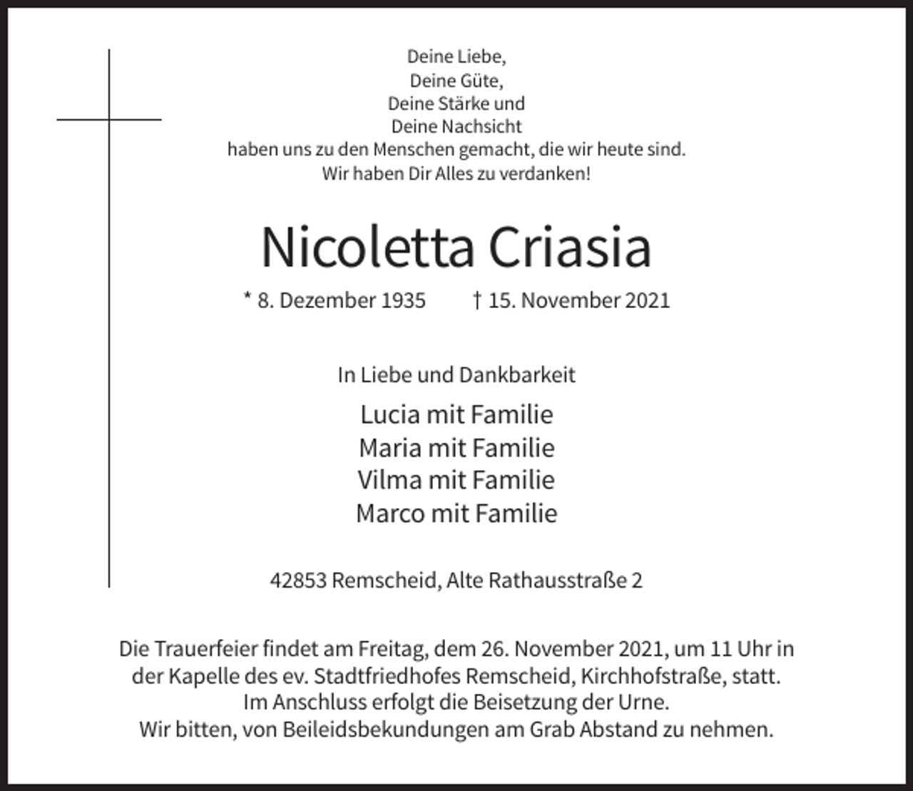 <p>Deine Liebe,<br />Deine Güte,<br />Deine Stärke und<br />Deine Nachsicht<br />haben uns zu den Menschen gemacht, die wir heute sind.<br />Wir haben Dir Alles zu verdanken!</p><p>Nicoletta Criasia<br />* 8. Dezember 1935</p><p>† 15. November 2021</p><p>In Liebe und Dankbarkeit</p><p>Lucia mit Familie<br />Maria mit Familie<br />Vilma mit Familie<br />Marco mit Familie<br />42853 Remscheid, Alte Rathausstraße 2<br />Die Trauerfeier findet am Freitag, dem 26. November 2021, um 11 Uhr in<br />der Kapelle des ev. Stadtfriedhofes Remscheid, Kirchhofstraße, statt.<br />Im Anschluss erfolgt die Beisetzung der Urne.<br />Wir bitten, von Beileidsbekundungen am Grab Abstand zu nehmen.</p>
