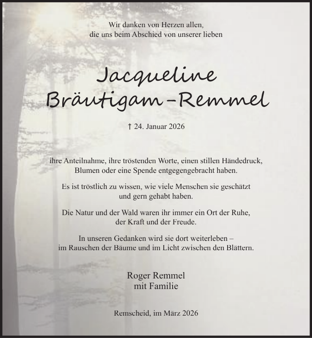 <p>Wir danken von Herzen allen,<br />die uns beim Abschied von unserer lieben</p><p>Jac<br />Br u ig</p><p>-R</p><p>† 24. Januar 2026</p><p>ihre Anteilnahme, ihre tröstenden Worte, einen stillen Händedruck,<br />Blumen oder eine Spende entgegengebracht haben.<br />Es ist tröstlich zu wissen, wie viele Menschen sie geschätzt<br />und gern gehabt haben.<br />Die Natur und der Wald waren ihr immer ein Ort der Ruhe,<br />der Kraft und der Freude.<br />In unseren Gedanken wird sie dort weiterleben –<br />im Rauschen der Bäume und im Licht zwischen den Blättern.</p><p>Roger Remmel<br />mit Familie<br />Remscheid, im März 2026</p>