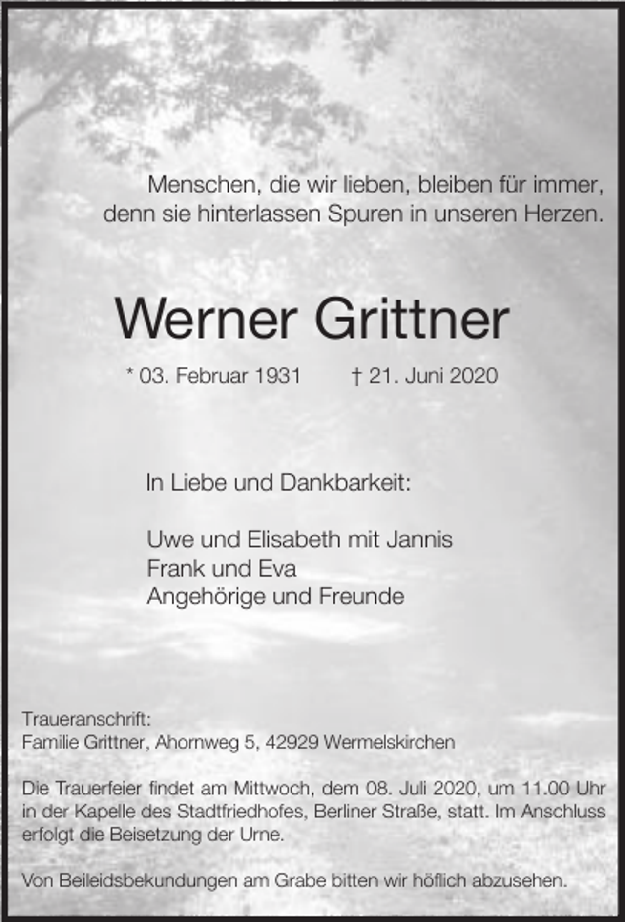 <p>Menschen, die wir lieben, bleiben für immer,<br />denn sie hinterlassen Spuren in unseren Herzen.</p><p>Werner Grittner<br />* 03. Februar 1931</p><p>† 21. Juni 2020</p><p>In Liebe und Dankbarkeit:<br />Uwe und Elisabeth mit Jannis<br />Frank und Eva<br />Angehörige und Freunde</p><p>Traueranschrift:<br />Familie Grittner, Ahornweg 5, 42929 Wermelskirchen<br />Die Trauerfeier findet am Mittwoch, dem 08. Juli 2020, um 11.00 Uhr<br />in der Kapelle des Stadtfriedhofes, Berliner Straße, statt. Im Anschluss<br />erfolgt die Beisetzung der Urne.<br />Von Beileidsbekundungen am Grabe bitten wir höflich abzusehen.</p>
