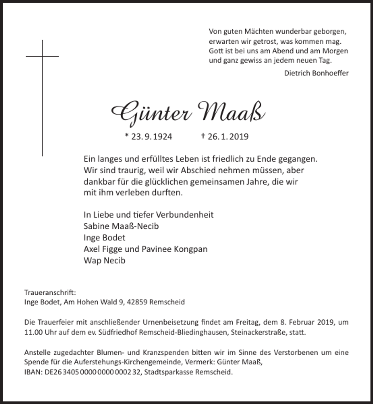 <p>Von guten Mächten wunderbar geborgen,<br />erwarten wir getrost, was kommen mag.<br />Gott ist bei uns am Abend und am Morgen<br />und ganz gewiss an jedem neuen Tag.<br />Dietrich Bonhoeﬀer</p><p>Günter Maaß<br />* 23. 9. 1924</p><p>† 26. 1. 2019</p><p>Ein langes und erfülltes Leben ist friedlich zu Ende gegangen.<br />Wir sind traurig, weil wir Abschied nehmen müssen, aber<br />dankbar für die glücklichen gemeinsamen Jahre, die wir<br />mit ihm verleben durften.<br />In Liebe und tiefer Verbundenheit<br />Sabine Maaß-Necib<br />Inge Bodet<br />Axel Figge und Pavinee Kongpan<br />Wap Necib<br />Traueranschrift:<br />Inge Bodet, Am Hohen Wald 9, 42859 Remscheid<br />Die Trauerfeier mit anschließender Urnenbeisetzung ﬁndet am Freitag, dem 8. Februar 2019, um<br />11.00 Uhr auf dem ev. Südfriedhof Remscheid-Bliedinghausen, Steinackerstraße, statt.<br />Anstelle zugedachter Blumen- und Kranzspenden bitten wir im Sinne des Verstorbenen um eine<br />Spende für die Auferstehungs-Kirchengemeinde, Vermerk: Günter Maaß,<br />IBAN: DE26 3405 0002 32, Stadtsparkasse Remscheid.</p>