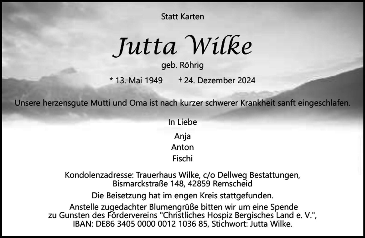 <p>Statt Karten</p><p>Jutta Wilke<br />geb. Röhrig</p><p>* 13. Mai 1949</p><p>† 24. Dezember 2024</p><p>Unsere herzensgute Mutti und Oma ist nach kurzer schwerer Krankheit sanft eingeschlafen.<br />In Liebe<br />Anja<br />Anton<br />Fischi<br />Kondolenzadresse: Trauerhaus Wilke, c/o Dellweg Bestattungen,<br />Bismarckstraße 148, 42859 Remscheid<br />Die Beisetzung hat im engen Kreis stattgefunden.<br />Anstelle zugedachter Blumengrüße bitten wir um eine Spende<br />zu Gunsten des Fördervereins "Christliches Hospiz Bergisches Land e. V.",<br />IBAN: DE86 3405 0012 1036 85, Stichwort: Jutta Wilke.</p>
