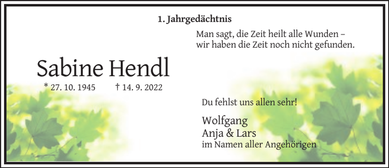 <p>1. Jahrgedächtnis<br />Man sagt, die Zeit heilt alle Wunden –<br />wir haben die Zeit noch nicht gefunden.</p><p>Sabine Hendl<br />* 27. 10. 1945</p><p>† 14. 9. 2022<br />Du fehlst uns allen sehr!</p><p>Wolfgang<br />Anja &amp; Lars<br />im Namen aller Angehörigen</p>
