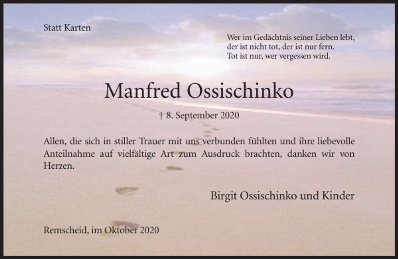 <p>Statt Karten<br />Wer im Gedächtnis seiner Lieben lebt,<br />der ist nicht tot, der ist nur fern.<br />Tot ist nur, wer vergessen wird.</p><p>Manfred Ossischinko<br />† 8. September 2020<br />Allen, die sich in stiller Trauer mit uns verbunden fühlten und ihre liebevolle<br />Anteilnahme auf vielfältige Art zum Ausdruck brachten, danken wir von<br />Herzen.</p><p>Birgit Ossischinko und Kinder<br />Remscheid, im Oktober 2020</p>