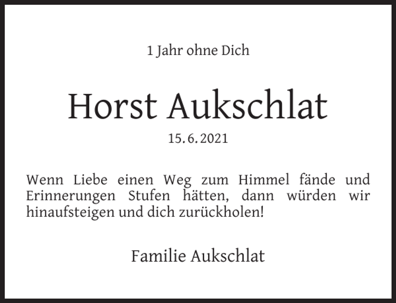 <p>1 Jahr ohne Dich</p><p>Horst Aukschlat<br />15. 6. 2021</p><p>Wenn Liebe einen Weg zum Himmel fände und<br />Erinnerungen Stufen hätten, dann würden wir<br />hinaufsteigen und dich zurückholen!</p><p>Familie Aukschlat</p>