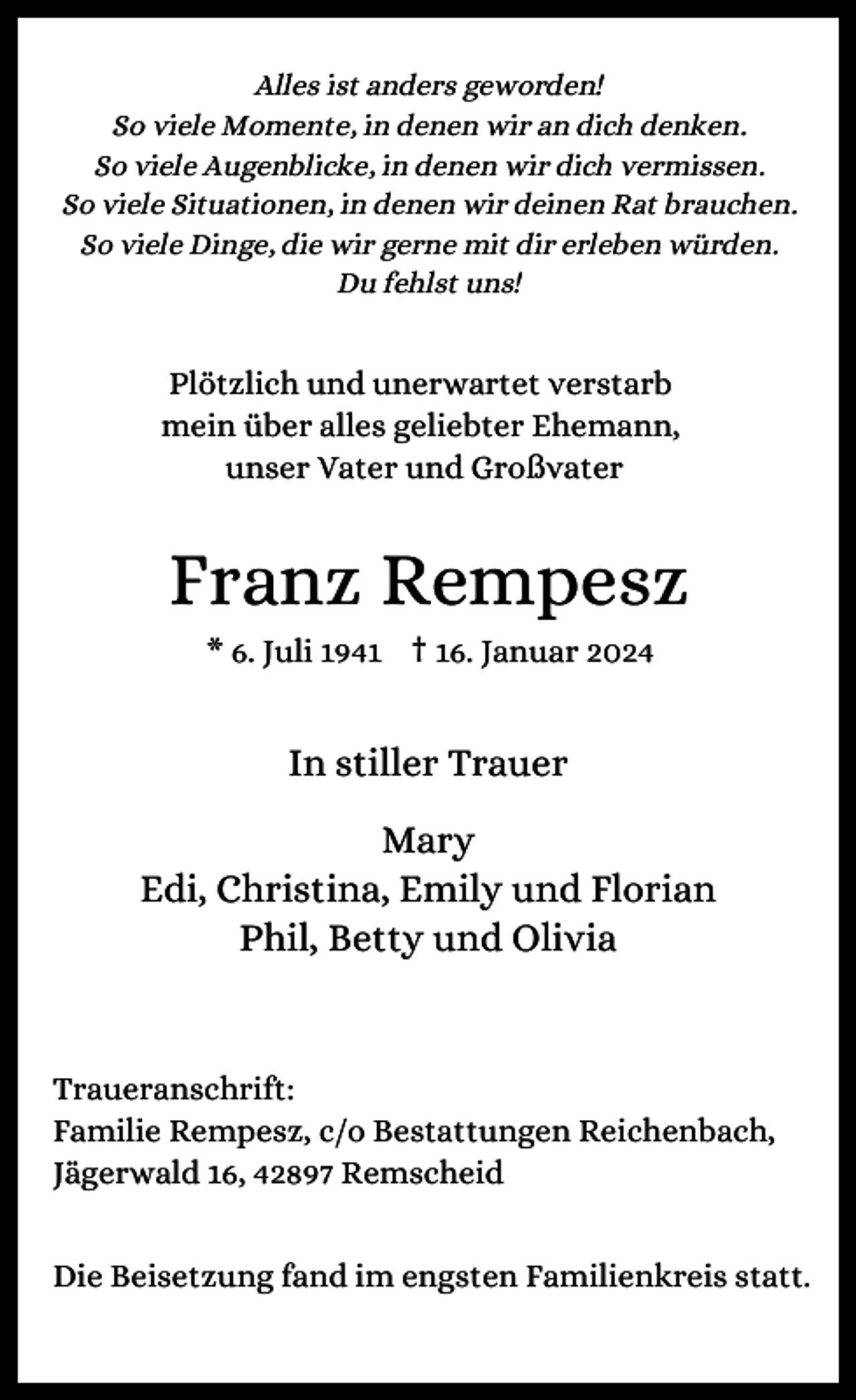 <p>Alles ist anders geworden!<br />So viele Momente, in denen wir an dich denken.<br />So viele Augenblicke, in denen wir dich vermissen.<br />So viele Situationen, in denen wir deinen Rat brauchen.<br />So viele Dinge, die wir gerne mit dir erleben würden.<br />Du fehlst uns!</p><p>Plötzlich und unerwartet verstarb<br />mein über alles geliebter Ehemann,<br />unser Vater und Großvater</p><p>Franz Rempesz<br />* 6. Juli 1941 † 16. Januar 2024</p><p>In stiller Trauer<br />Mary<br />Edi, Christina, Emily und Florian<br />Phil, Betty und Olivia</p><p>Traueranschrift:<br />Familie Rempesz, c/o Bestattungen Reichenbach,<br />Jägerwald 16, 42897 Remscheid<br />Die Beisetzung fand im engsten Familienkreis statt.</p>
