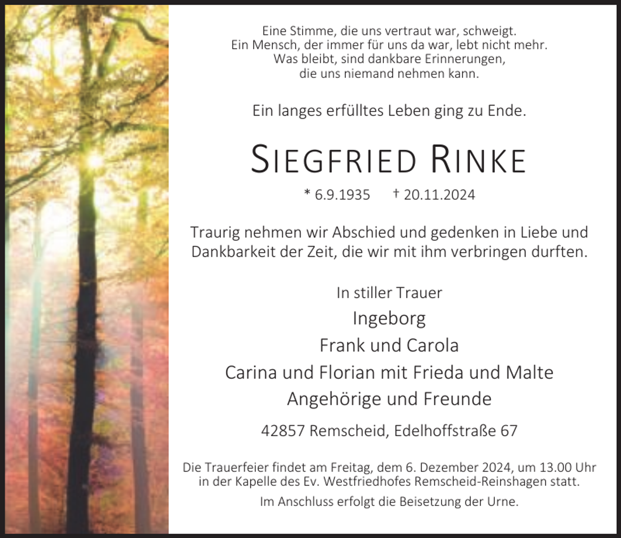 <p>Eine Stimme, die uns vertraut war, schweigt.<br />Ein Mensch, der immer für uns da war, lebt nicht mehr.<br />Was bleibt, sind dankbare Erinnerungen,<br />die uns niemand nehmen kann.</p><p>Ein langes erfülltes Leben ging zu Ende.</p><p>S IEGFRIED R INKE<br />* 6.9.1935</p><p>† 20.11.2024</p><p>Traurig nehmen wir Abschied und gedenken in Liebe und<br />Dankbarkeit der Zeit, die wir mit ihm verbringen durften.<br />In stiller Trauer</p><p>Ingeborg<br />Frank und Carola<br />Carina und Florian mit Frieda und Malte<br />Angehörige und Freunde<br />42857 Remscheid, Edelhoffstraße 67<br />Die Trauerfeier findet am Freitag, dem 6. Dezember 2024, um 13.00 Uhr<br />in der Kapelle des Ev. Westfriedhofes Remscheid-Reinshagen statt.<br />Im Anschluss erfolgt die Beisetzung der Urne.</p>