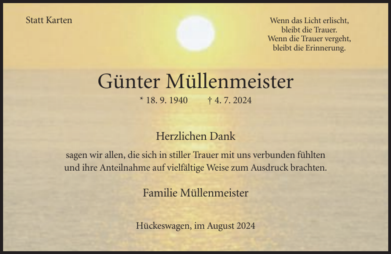 <p>Statt Karten<br />Statt Karten</p><p>Wenn das Licht erlischt,<br />Wenn<br />dasdie<br />Licht<br />erlischt,<br />bleibt<br />Trauer.<br />bleibt<br />die Trauer.<br />Wenn<br />die Trauer<br />vergeht,<br />Wenn<br />vergeht,<br />bleibtdie<br />dieTrauer<br />Erinnerung.<br />bleibt die Erinnerung</p><p>Günter Müllenmeister<br />Müllenmeister<br />Günter<br />* 18. 9. 1940<br />† 4. 7. 2024<br />* 18. 9. 1940</p><p>† 4. 7. 2024</p><p>Herzlichen Dank<br />Herzlichen<br />Dank<br />sagenwir<br />wirallen,<br />allen,die<br />diesich<br />sich in<br />in stiller<br />stiller Trauer<br />sagen<br />Trauermit<br />mituns<br />unsverbunden<br />verbundenfühlten<br />fühlten<br />und<br />ihre<br />Anteilnahme<br />auf<br />vielfältige<br />Weise<br />zum<br />Ausdruck<br />und ihre Anteilnahme auf vielfältige Weise zum Ausdruckbrachten.<br />brachten.</p><p>Familie Müllenmeister<br />Müllenmeister<br />Familie<br />Hückeswagen,<br />Hückeswagen, im<br />im August<br />August</p>