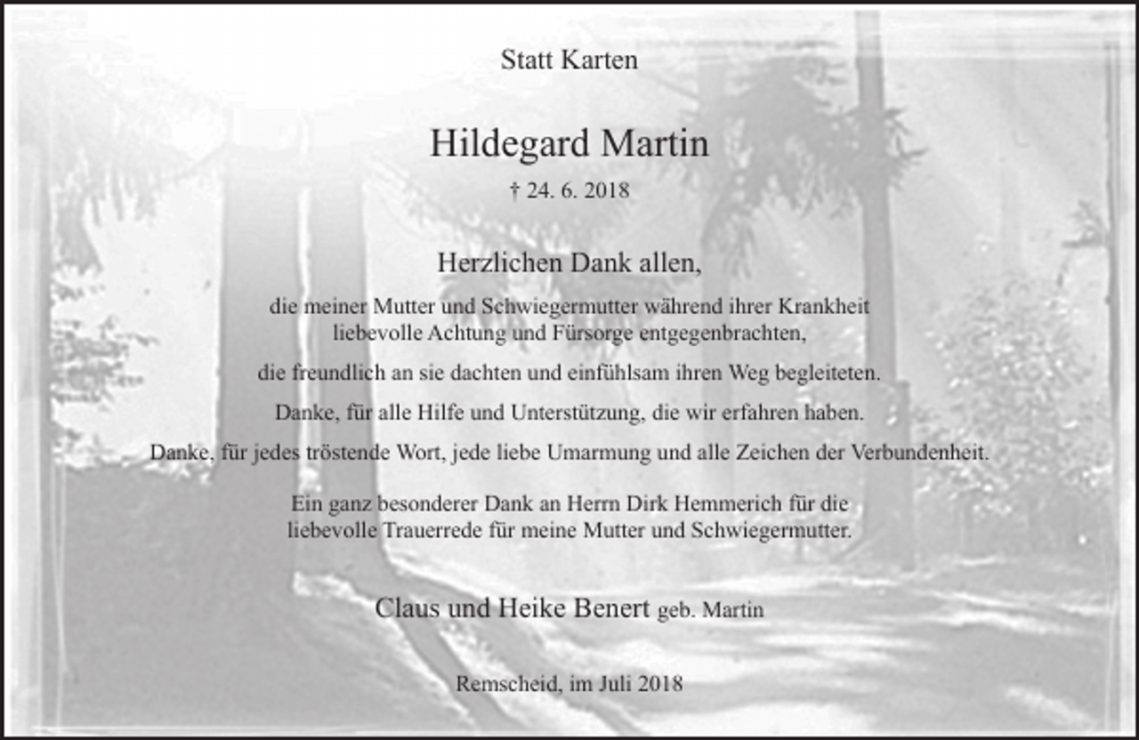 <p>Statt Karten</p><p>Hildegard Martin<br />† 24. 6. 2018</p><p>Herzlichen Dank allen,<br />die meiner Mutter und Schwiegermutter während ihrer Krankheit<br />liebevolle Achtung und Fürsorge entgegenbrachten,<br />die freundlich an sie dachten und einfühlsam ihren Weg begleiteten.<br />Danke, für alle Hilfe und Unterstützung, die wir erfahren haben.<br />Danke, für jedes tröstende Wort, jede liebe Umarmung und alle Zeichen der Verbundenheit.<br />Ein ganz besonderer Dank an Herrn Dirk Hemmerich für die<br />liebevolle Trauerrede für meine Mutter und Schwiegermutter.</p><p>Claus und Heike Benert geb. Martin<br />Remscheid, im Juli 2018</p>