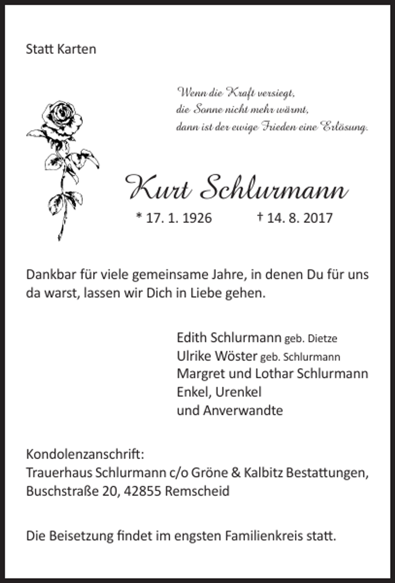 <p>Statt Karten<br />Wenn die Kraft versiegt,<br />die Sonne nicht mehr wärmt,<br />dann ist der ewige Frieden eine Erlösung.</p><p>Kurt Schlurmann<br />* 17. 1. 1926</p><p>† 14. 8. 2017</p><p>Dankbar für viele gemeinsame Jahre, in denen Du für uns<br />da warst, lassen wir Dich in Liebe gehen.<br />Edith Schlurmann geb. Dietze<br />Ulrike Wöster geb. Schlurmann<br />Margret und Lothar Schlurmann<br />Enkel, Urenkel<br />und Anverwandte<br />Kondolenzanschrift:<br />Trauerhaus Schlurmann c/o Gröne &amp; Kalbitz Bestattungen,<br />Buschstraße 20, 42855 Remscheid<br />Die Beisetzung findet im engsten Familienkreis statt.</p>