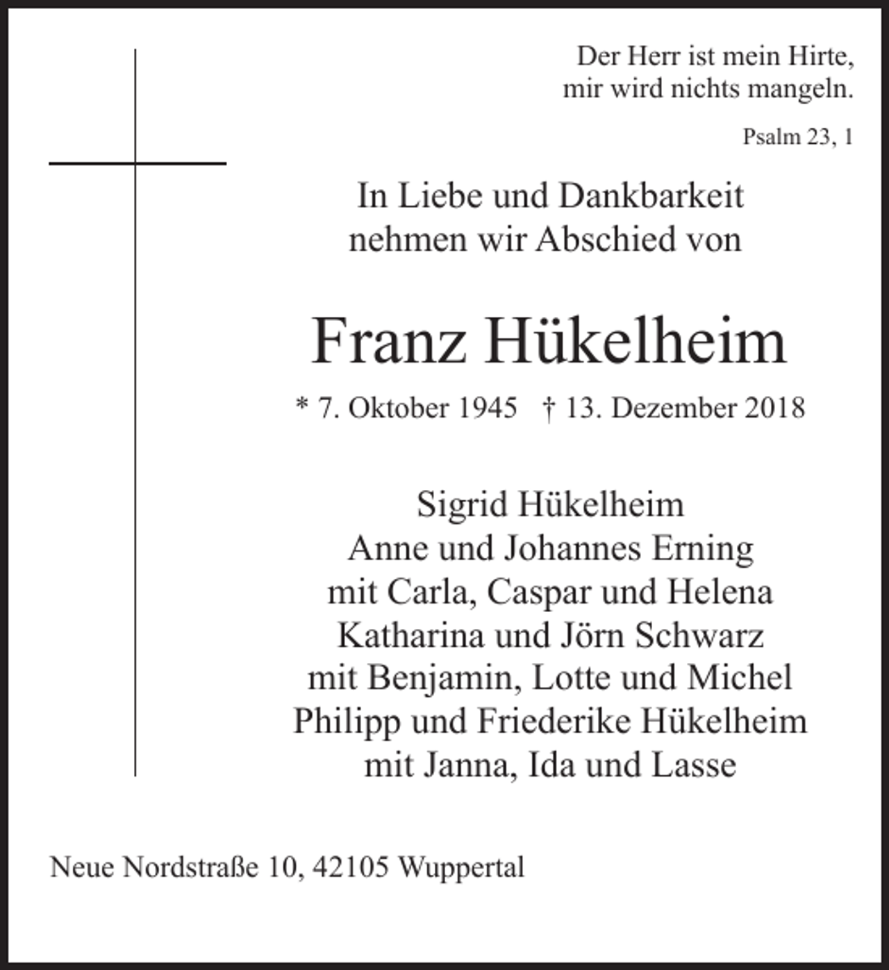 <p>Der Herr ist mein Hirte,<br />mir wird nichts mangeln.<br />Psalm 23, 1</p><p>In Liebe und Dankbarkeit<br />nehmen wir Abschied von</p><p>Franz Hükelheim<br />* 7. Oktober 1945 † 13. Dezember 2018</p><p>Sigrid Hükelheim<br />Anne und Johannes Erning<br />mit Carla, Caspar und Helena<br />Katharina und Jörn Schwarz<br />mit Benjamin, Lotte und Michel<br />Philipp und Friederike Hükelheim<br />mit Janna, Ida und Lasse<br />Neue Nordstraße 10, 42105 Wuppertal</p>