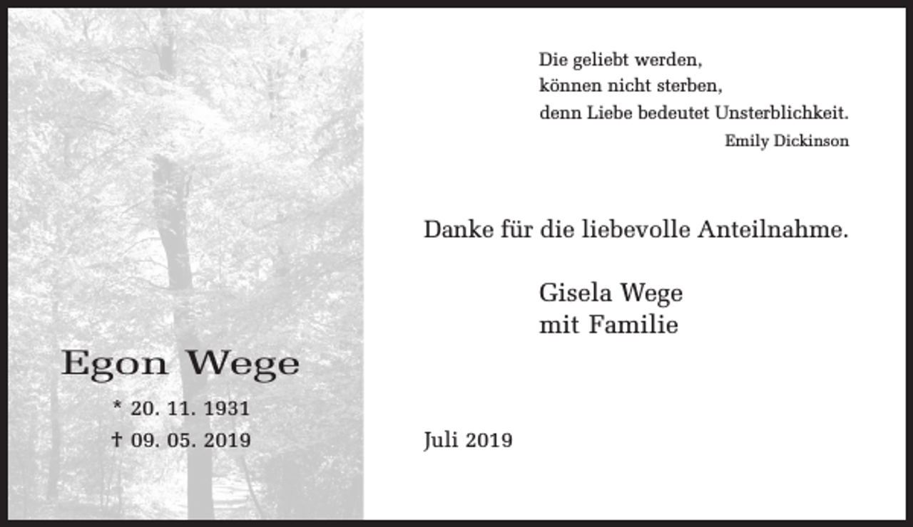 <p>Die geliebt werden,<br />können nicht sterben,<br />denn Liebe bedeutet Unsterblichkeit.<br />Emily Dickinson</p><p>Danke für die liebevolle Anteilnahme.</p><p>Gisela Wege<br />mit Familie</p><p>Egon Wege<br />* 20. 11. 1931<br />† 09. 05. 2019</p><p>Juli 2019</p>