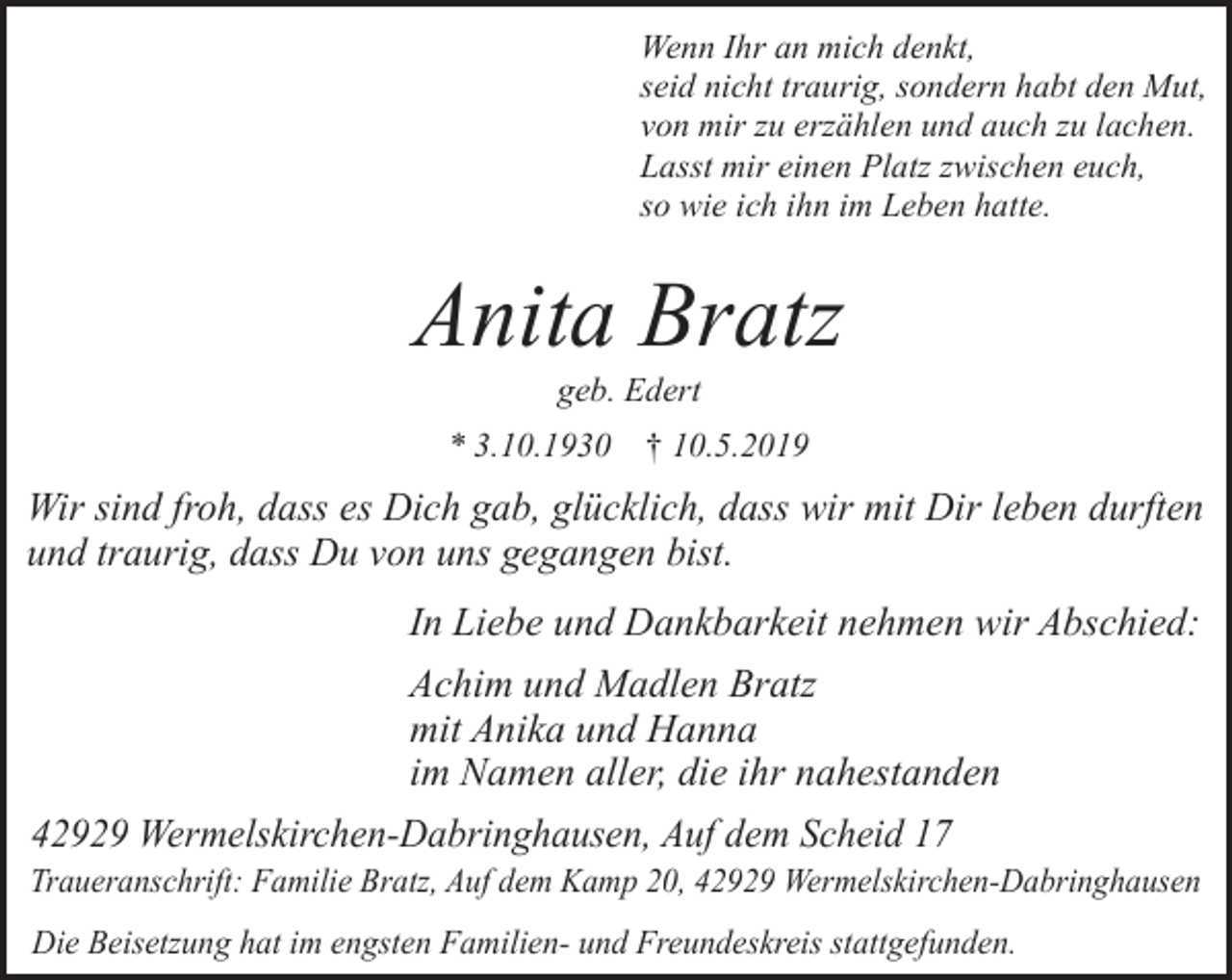 <p>Wenn Ihr an mich denkt,<br />seid nicht traurig, sondern habt den Mut,<br />von mir zu erzählen und auch zu lachen.<br />Lasst mir einen Platz zwischen euch,<br />so wie ich ihn im Leben hatte.</p><p>Anita Bratz<br />geb. Edert</p><p>* 3.10.1930</p><p>† 10.5.2019</p><p>Wir sind froh, dass es Dich gab, glücklich, dass wir mit Dir leben durften<br />und traurig, dass Du von uns gegangen bist.</p><p>In Liebe und Dankbarkeit nehmen wir Abschied:<br />Achim und Madlen Bratz<br />mit Anika und Hanna<br />im Namen aller, die ihr nahestanden<br />42929 Wermelskirchen-Dabringhausen, Auf dem Scheid 17</p><p>Traueranschrift: Familie Bratz, Auf dem Kamp 20, 42929 Wermelskirchen-Dabringhausen<br />Die Beisetzung hat im engsten Familien- und Freundeskreis stattgefunden.</p>