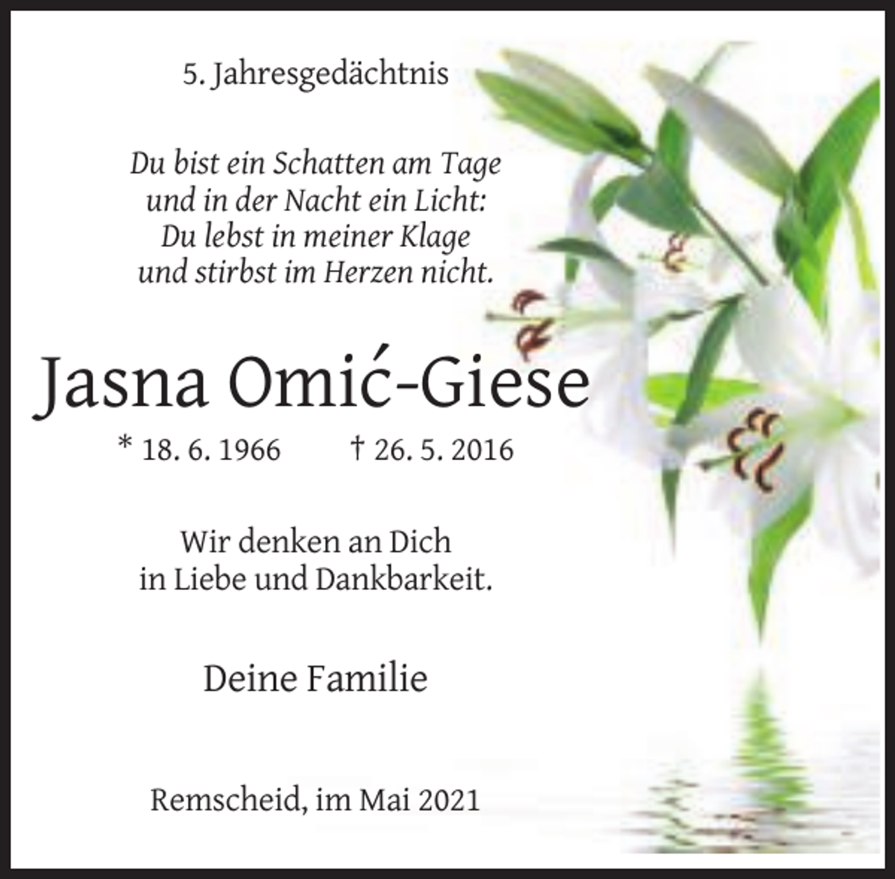 <p>5. Jahresgedächtnis<br />Du bist ein Schatten am Tage<br />und in der Nacht ein Licht:<br />Du lebst in meiner Klage<br />und stirbst im Herzen nicht.</p><p>´<br />Jasna Omic-Giese<br />* 18. 6. 1966</p><p>† 26. 5. 2016</p><p>Wir denken an Dich<br />in Liebe und Dankbarkeit.</p><p>Deine Familie</p><p>Remscheid, im Mai 2021</p>
