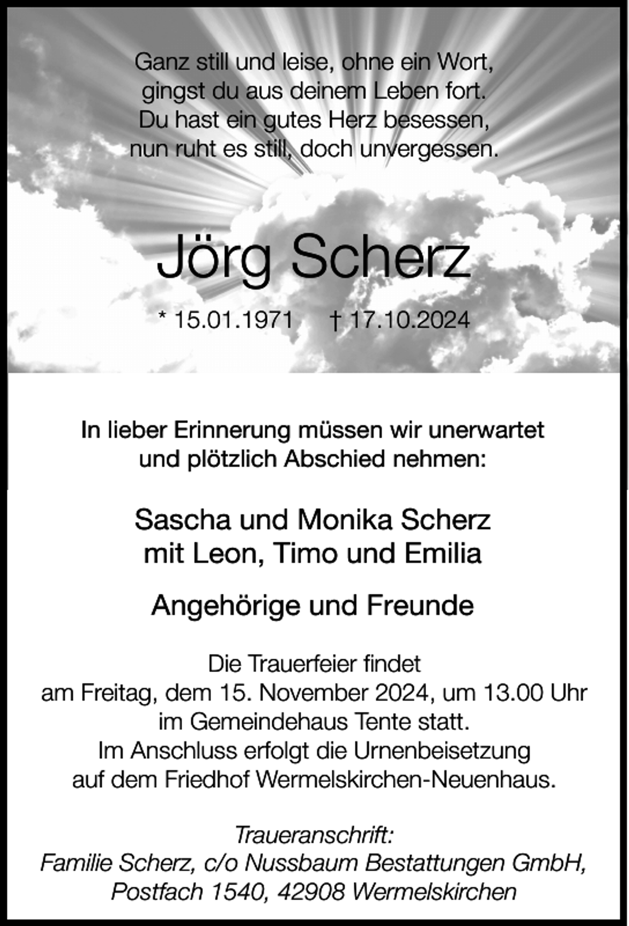 <p>Ganz still und leise, ohne ein Wort,<br />gingst du aus deinem Leben fort.<br />Du hast ein gutes Herz besessen,<br />nun ruht es still, doch unvergessen.</p><p>Jörg Scherz<br />* 15.01.1971</p><p>† 17.10.2024</p><p>In lieber Erinnerung müssen wir unerwartet<br />und plötzlich Abschied nehmen:</p><p>Sascha und Monika Scherz<br />mit Leon, Timo und Emilia<br />Angehörige und Freunde<br />Die Trauerfeier findet<br />am Freitag, dem 15. November 2024, um 13.00 Uhr<br />im Gemeindehaus Tente statt.<br />Im Anschluss erfolgt die Urnenbeisetzung<br />auf dem Friedhof Wermelskirchen-Neuenhaus.<br />Traueranschrift:<br />Familie Scherz, c/o Nussbaum Bestattungen GmbH,<br />Postfach 1540, 42908 Wermelskirchen</p>