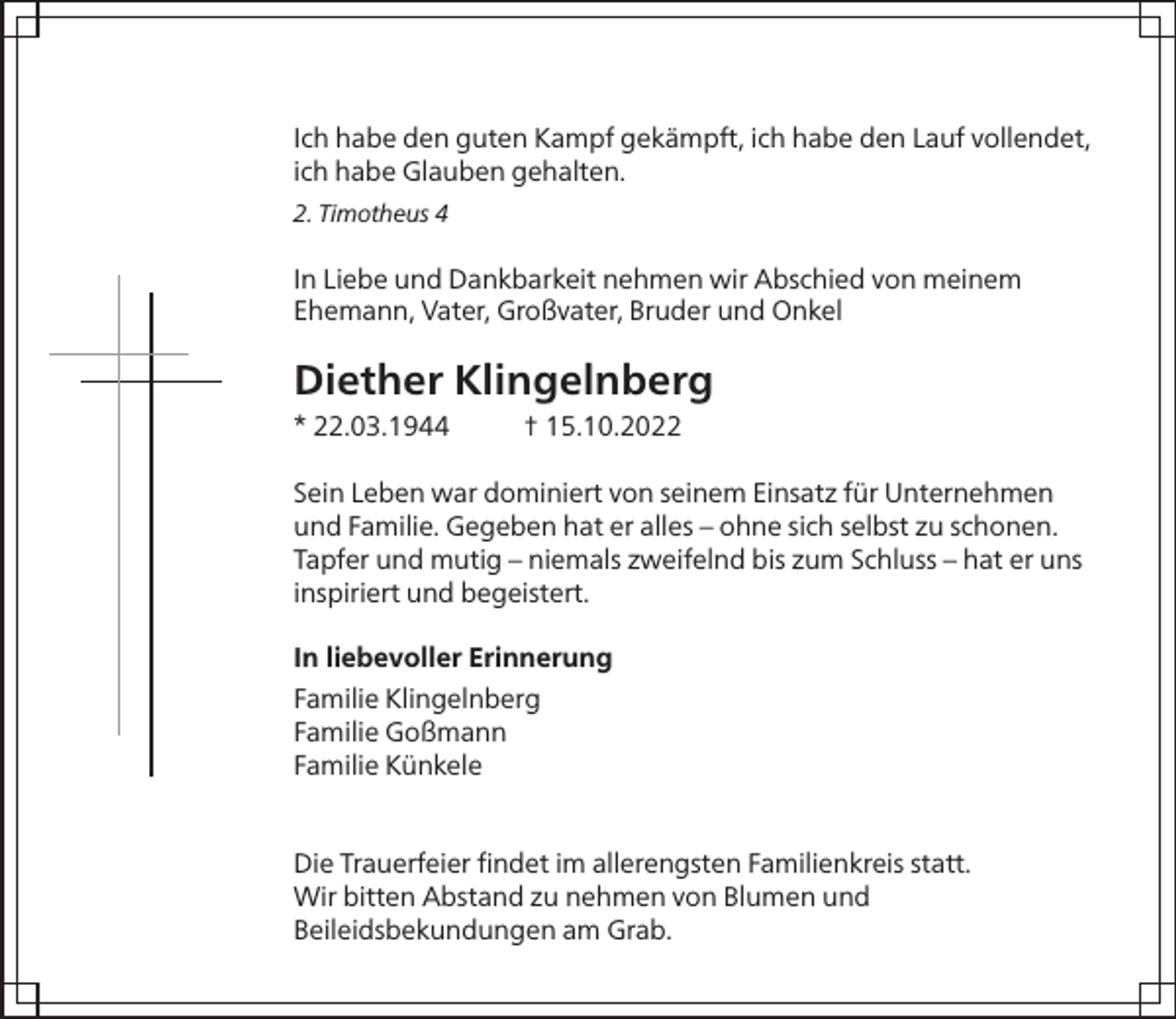 <p>Ich habe den guten Kampf gekämpft, ich habe den Lauf vollendet,<br />ich habe Glauben gehalten.<br />2. Timotheus 4</p><p>In Liebe und Dankbarkeit nehmen wir Abschied von meinem<br />Ehemann, Vater, Großvater, Bruder und Onkel</p><p>Diether Klingelnberg<br />* 22.03.1944</p><p>† 15.10.2022</p><p>Sein Leben war dominiert von seinem Einsatz für Unternehmen<br />und Familie. Gegeben hat er alles – ohne sich selbst zu schonen.<br />Tapfer und mutig – niemals zweifelnd bis zum Schluss – hat er uns<br />inspiriert und begeistert.<br />In liebevoller Erinnerung<br />Familie Klingelnberg<br />Familie Goßmann<br />Familie Künkele<br />Die Trauerfeier ﬁndet im allerengsten Familienkreis statt.<br />Wir bitten Abstand zu nehmen von Blumen und<br />Beileidsbekundungen am Grab.</p>