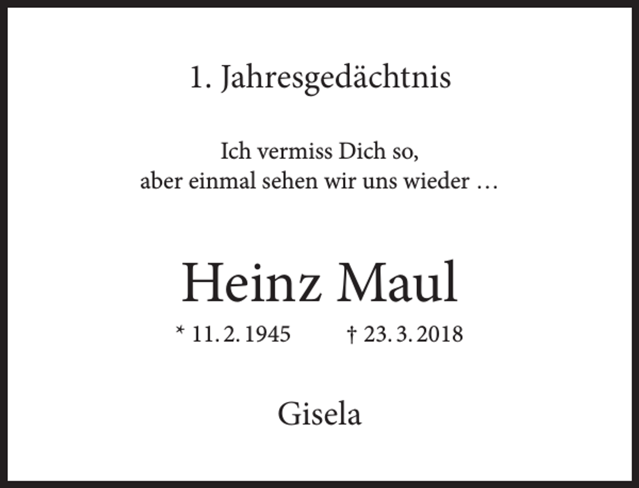 <p>1. Jahresgedächtnis<br />Ich vermiss Dich so,<br />aber einmal sehen wir uns wieder …</p><p>Heinz Maul</p><p>* 11. 2. 1945</p><p>† 23. 3. 2018</p><p>Gisela</p>