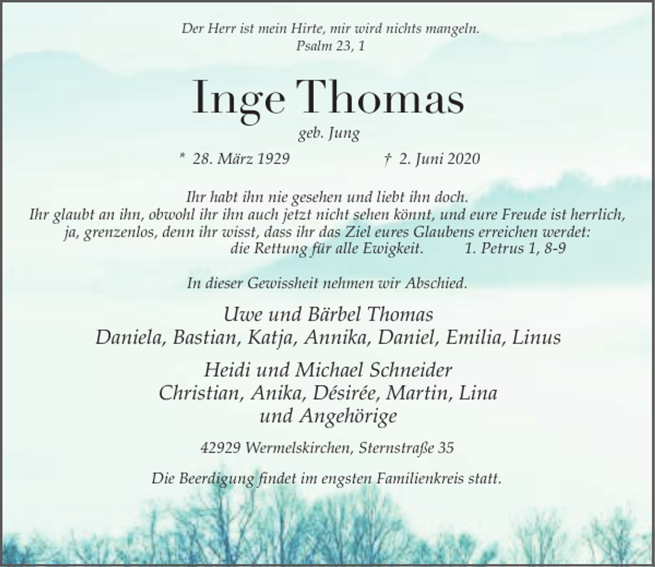 <p>Der Herr ist mein Hirte, mir wird nichts mangeln.<br />Psalm 23, 1</p><p>Inge Thomas<br />geb. Jung</p><p>* 28. März 1929</p><p>† 2. Juni 2020</p><p>Ihr habt ihn nie gesehen und liebt ihn doch.<br />Ihr glaubt an ihn, obwohl ihr ihn auch jetzt nicht sehen könnt, und eure Freude ist herrlich,<br />ja, grenzenlos, denn ihr wisst, dass ihr das Ziel eures Glaubens erreichen werdet:<br />die Rettung für alle Ewigkeit.<br />1. Petrus 1, 8-9<br />In dieser Gewissheit nehmen wir Abschied.</p><p>Uwe und Bärbel Thomas<br />Daniela, Bastian, Katja, Annika, Daniel, Emilia, Linus<br />Heidi und Michael Schneider<br />Christian, Anika, Désirée, Martin, Lina<br />und Angehörige<br />42929 Wermelskirchen, Sternstraße 35<br />Die Beerdigung findet im engsten Familienkreis statt.</p>