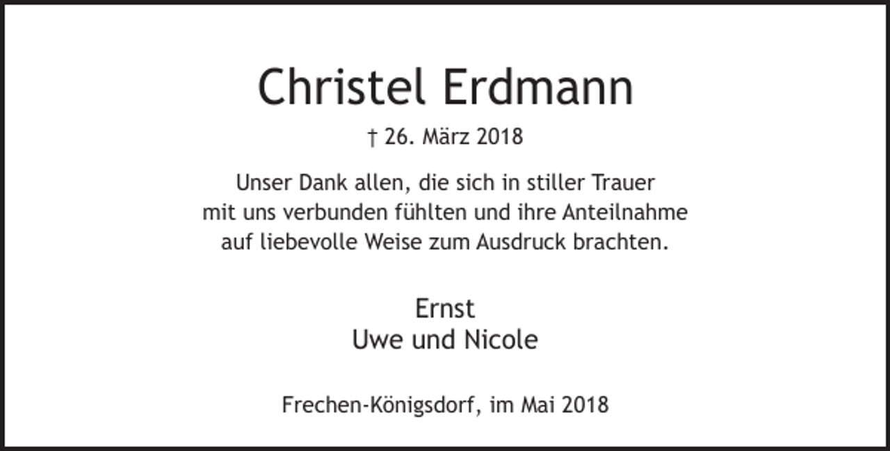 <p>Christel Erdmann<br />† 26. März 2018<br />Unser Dank allen, die sich in stiller Trauer<br />mit uns verbunden fühlten und ihre Anteilnahme<br />auf liebevolle Weise zum Ausdruck brachten.</p><p>Ernst<br />Uwe und Nicole<br />Frechen-Königsdorf, im Mai 2018</p>