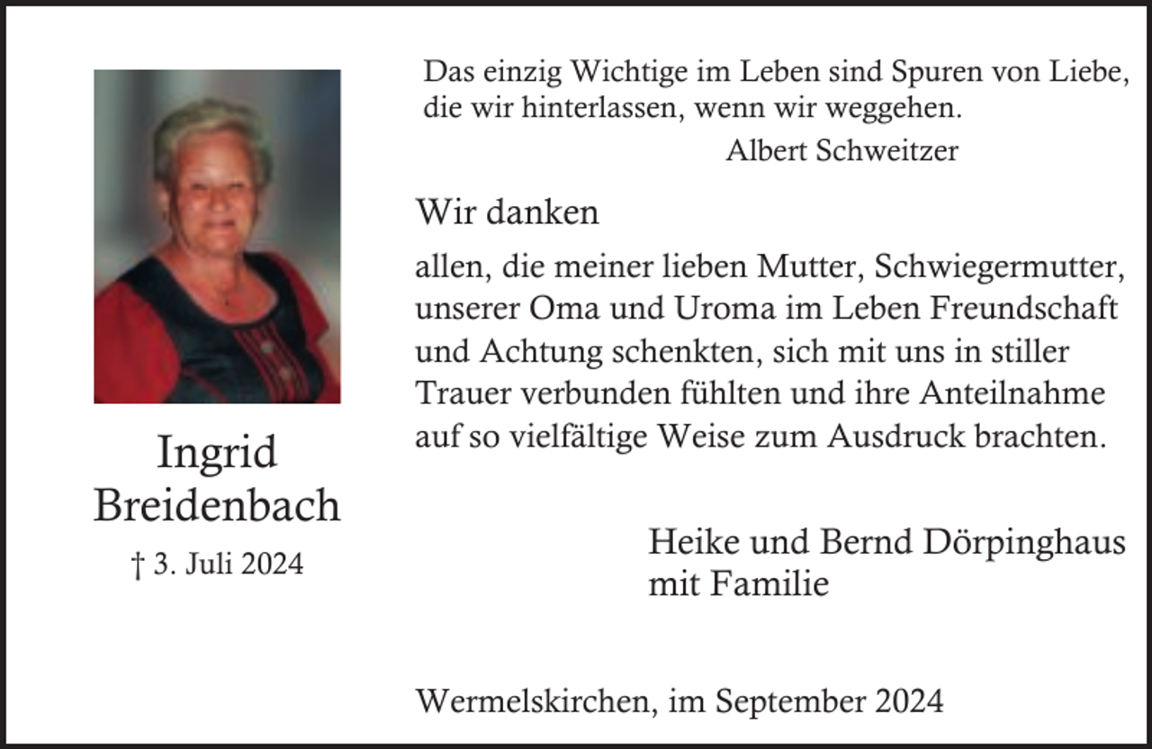 <p>Das einzig Wichtige im Leben sind Spuren von Liebe,<br />die wir hinterlassen, wenn wir weggehen.<br />Albert Schweitzer</p><p>Wir danken</p><p>Ingrid<br />Breidenbach<br />† 3. Juli 2024</p><p>allen, die meiner lieben Mutter, Schwiegermutter,<br />unserer Oma und Uroma im Leben Freundschaft<br />und Achtung schenkten, sich mit uns in stiller<br />Trauer verbunden fühlten und ihre Anteilnahme<br />auf so vielfältige Weise zum Ausdruck brachten.</p><p>Heike und Bernd Dörpinghaus<br />mit Familie<br />Wermelskirchen, im September 2024</p>