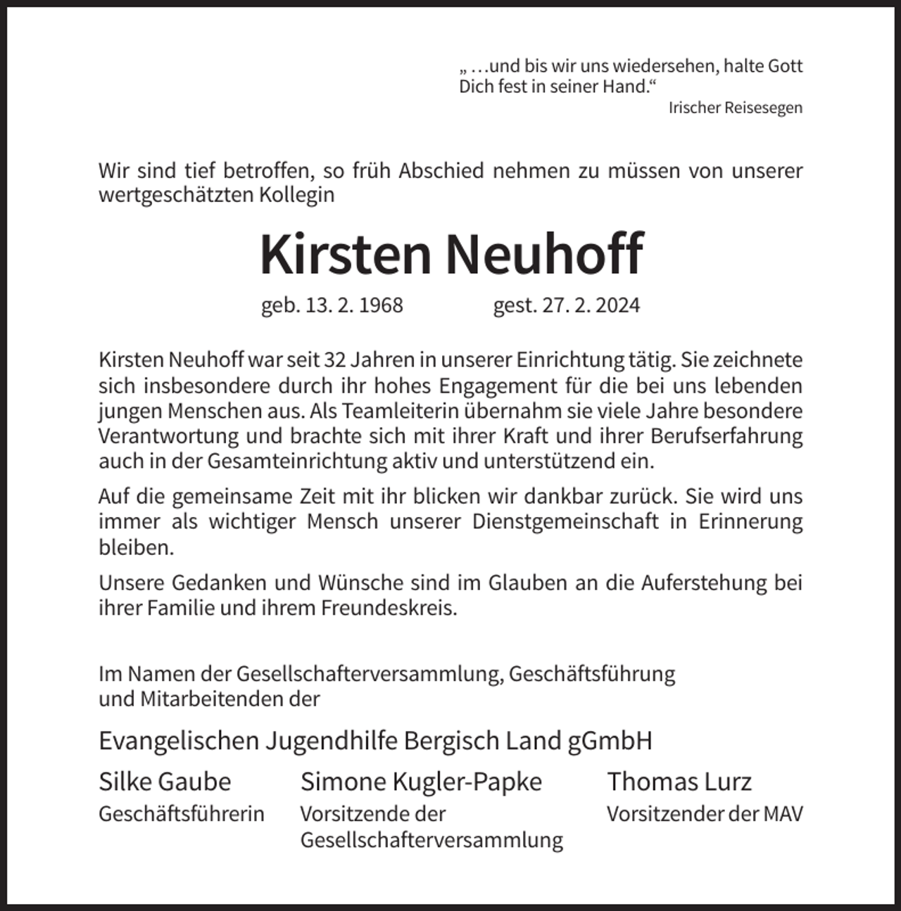 <p>„ …und bis wir uns wiedersehen, halte Gott<br />Dich fest in seiner Hand.“<br />Irischer Reisesegen</p><p>Wir sind tief betroffen, so früh Abschied nehmen zu müssen von unserer<br />wertgeschätzten Kollegin</p><p>Kirsten Neuhoff<br />geb. 13. 2. 1968</p><p>gest. 27. 2. 2024</p><p>Kirsten Neuhoff war seit 32 Jahren in unserer Einrichtung tätig. Sie zeichnete<br />sich insbesondere durch ihr hohes Engagement für die bei uns lebenden<br />jungen Menschen aus. Als Teamleiterin übernahm sie viele Jahre besondere<br />Verantwortung und brachte sich mit ihrer Kraft und ihrer Berufserfahrung<br />auch in der Gesamteinrichtung aktiv und unterstützend ein.<br />Auf die gemeinsame Zeit mit ihr blicken wir dankbar zurück. Sie wird uns<br />immer als wichtiger Mensch unserer Dienstgemeinschaft in Erinnerung<br />bleiben.<br />Unsere Gedanken und Wünsche sind im Glauben an die Auferstehung bei<br />ihrer Familie und ihrem Freundeskreis.<br />Im Namen der Gesellschafterversammlung, Geschäftsführung<br />und Mitarbeitenden der</p><p>Evangelischen Jugendhilfe Bergisch Land gGmbH<br />Silke Gaube<br />Simone Kugler-Papke<br />Thomas Lurz<br />Geschäftsführerin</p><p>Vorsitzende der<br />Gesellschafterversammlung</p><p>Vorsitzender der MAV</p>