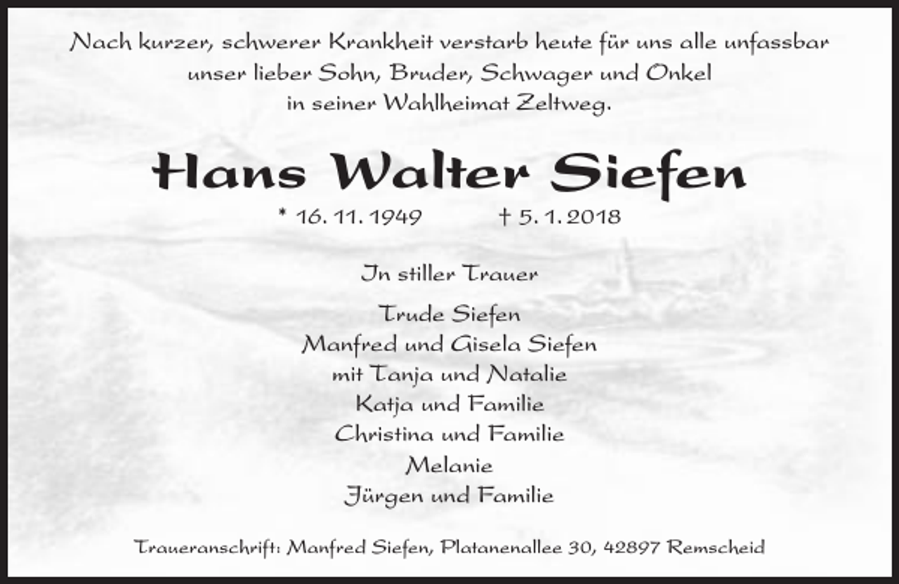 <p>Nach kurzer, schwerer Krankheit verstarb heute für uns alle unfassbar<br />unser lieber Sohn, Bruder, Schwager und Onkel<br />in seiner Wahlheimat Zeltweg.</p><p>Hans Walter Siefen<br />* 16. 11. 1949</p><p>† 5. 1. 2018</p><p>In stiller Trauer<br />Trude Siefen<br />Manfred und Gisela Siefen<br />mit Tanja und Natalie<br />Katja und Familie<br />Christina und Familie<br />Melanie<br />Jürgen und Familie<br />Traueranschrift: Manfred Siefen, Platanenallee 30, 42897 Remscheid</p>