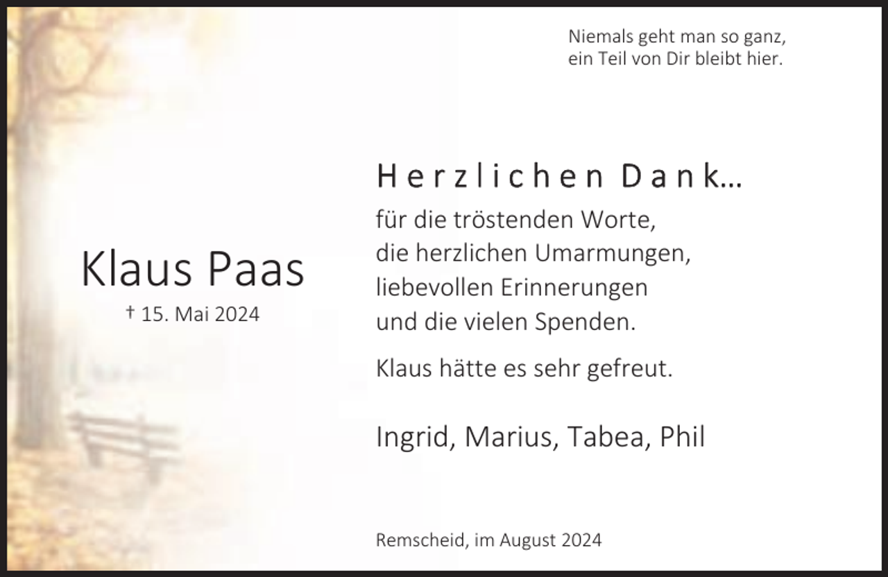 <p>Niemals geht man so ganz,<br />ein Teil von Dir bleibt hier.</p><p>H e r z l i c h e n D a n k…</p><p>Klaus Paas<br />† 15. Mai 2024</p><p>für die tröstenden Worte,<br />die herzlichen Umarmungen,<br />liebevollen Erinnerungen<br />und die vielen Spenden.<br />Klaus hätte es sehr gefreut.</p><p>Ingrid, Marius, Tabea, Phil<br />Remscheid, im August 2024</p>