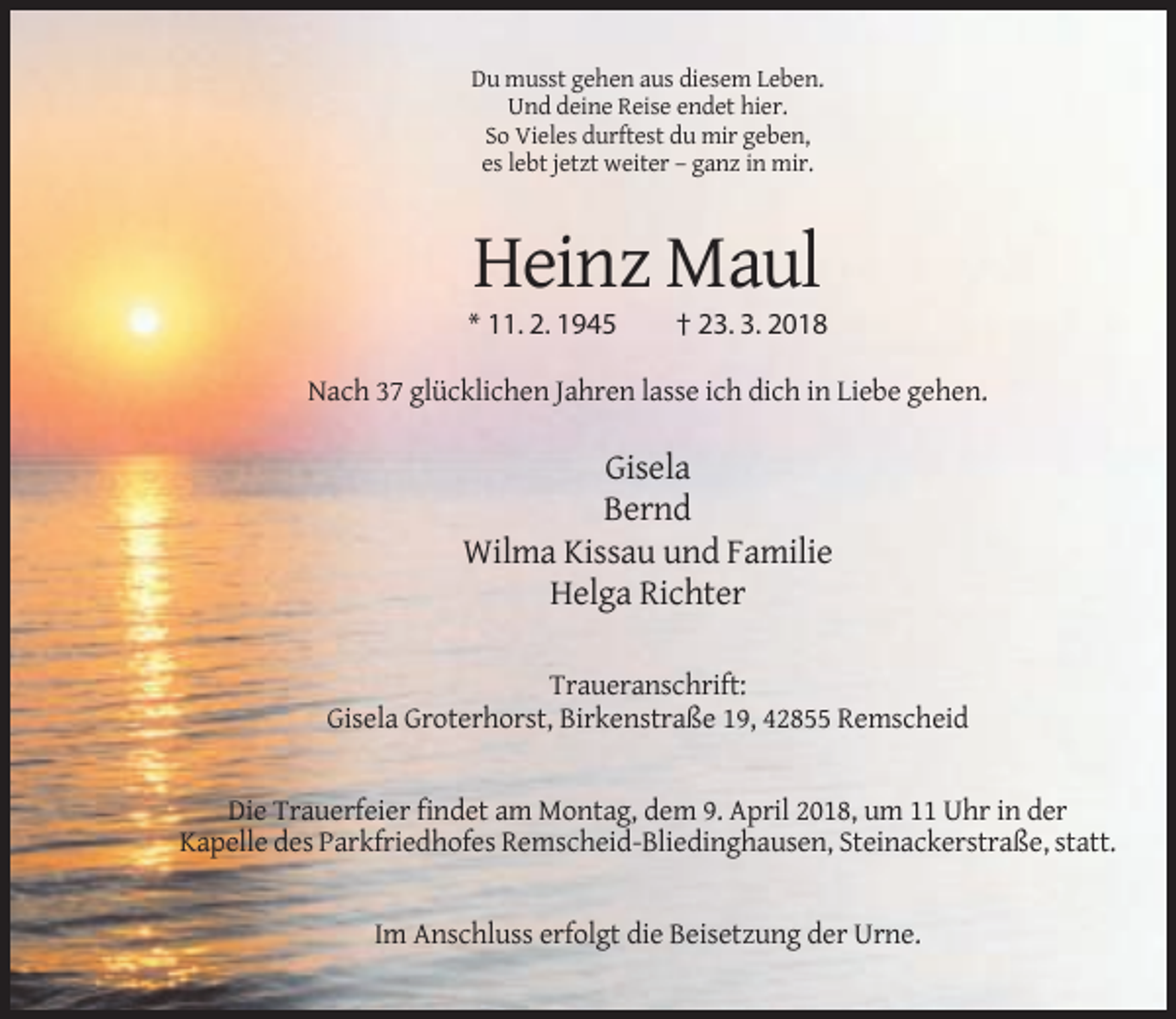 <p>Du musst gehen aus diesem Leben.<br />Und deine Reise endet hier.<br />So Vieles durftest du mir geben,<br />es lebt jetzt weiter – ganz in mir.</p><p>Heinz Maul<br />* 11. 2. 1945</p><p>† 23. 3. 2018</p><p>Nach 37 glücklichen Jahren lasse ich dich in Liebe gehen.</p><p>Gisela<br />Bernd<br />Wilma Kissau und Familie<br />Helga Richter<br />Traueranschrift:<br />Gisela Groterhorst, Birkenstraße 19, 42855 Remscheid</p><p>Die Trauerfeier findet am Montag, dem 9. April 2018, um 11 Uhr in der<br />Kapelle des Parkfriedhofes Remscheid-Bliedinghausen, Steinackerstraße, statt.</p><p>Im Anschluss erfolgt die Beisetzung der Urne.</p>