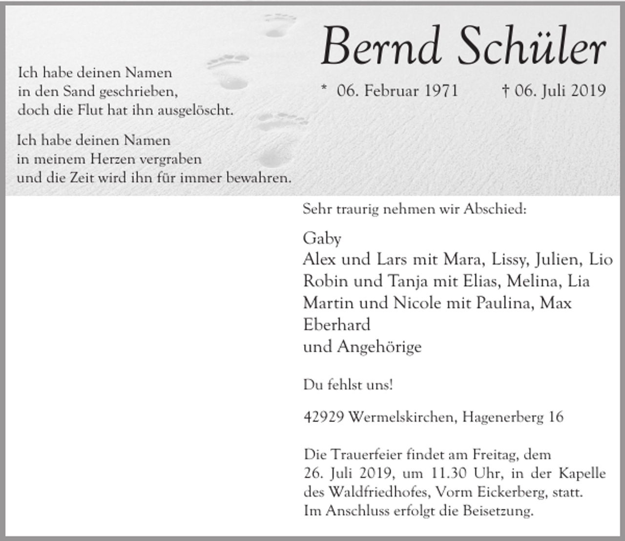 <p>Ich habe deinen Namen<br />in den Sand geschrieben,<br />doch die Flut hat ihn ausgelöscht.</p><p>Bernd Schüler<br />* 06. Februar 1971</p><p>† 06. Juli 2019</p><p>Ich habe deinen Namen<br />in meinem Herzen vergraben<br />und die Zeit wird ihn für immer bewahren.<br />Sehr traurig nehmen wir Abschied:</p><p>Gaby<br />Alex und Lars mit Mara, Lissy, Julien, Lio<br />Robin und Tanja mit Elias, Melina, Lia<br />Martin und Nicole mit Paulina, Max<br />Eberhard<br />und Angehörige<br />Du fehlst uns!<br />42929 Wermelskirchen, Hagenerberg 16<br />Die Trauerfeier findet am Freitag, dem<br />26. Juli 2019, um 11.30 Uhr, in der Kapelle<br />des Waldfriedhofes, Vorm Eickerberg, statt.<br />Im Anschluss erfolgt die Beisetzung.</p>