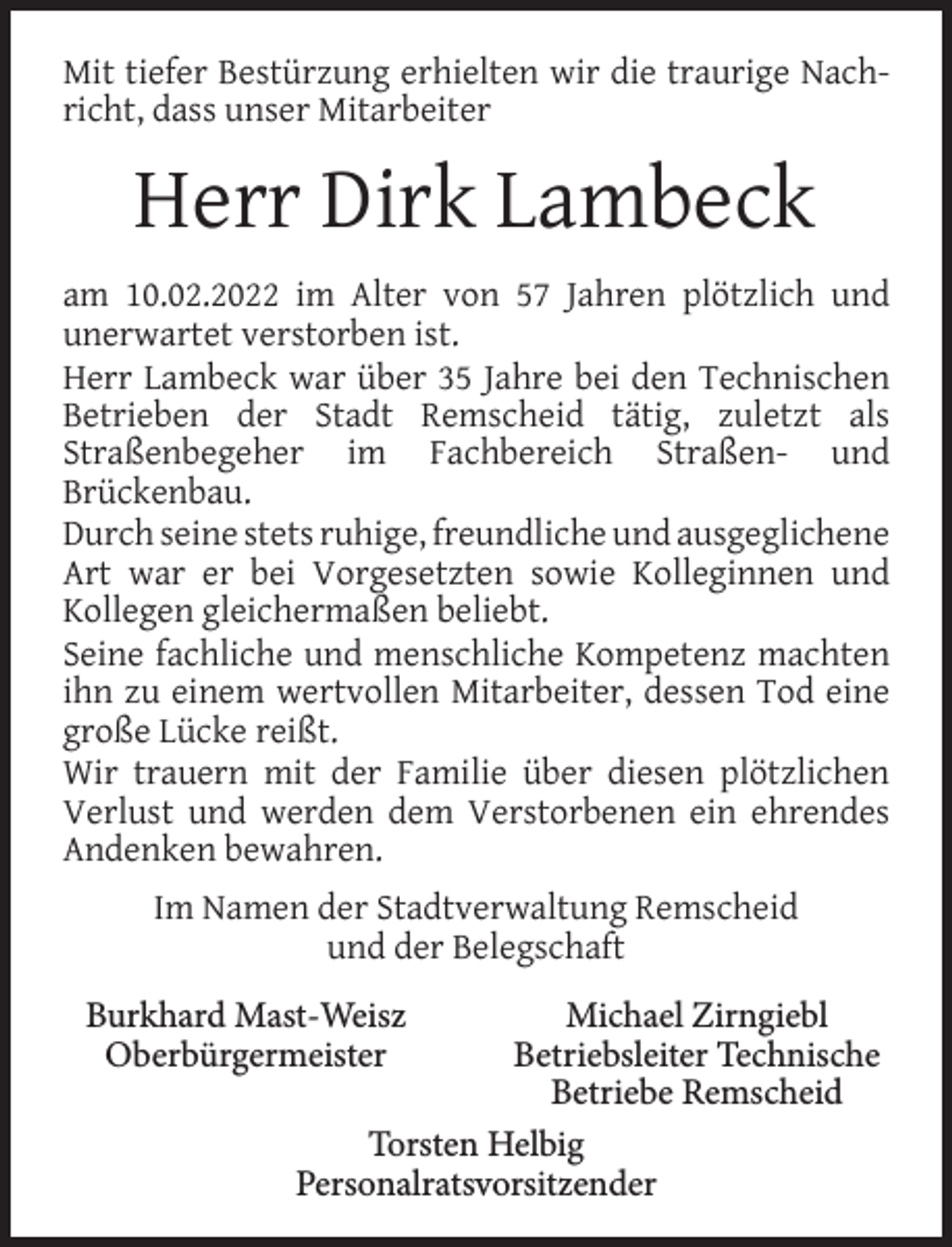 <p>Mit tiefer Bestürzung erhielten wir die traurige Nachricht, dass unser Mitarbeiter</p><p>Herr Dirk Lambeck<br />am 10.02.2022 im Alter von 57 Jahren plötzlich und<br />unerwartet verstorben ist.<br />Herr Lambeck war über 35 Jahre bei den Technischen<br />Betrieben der Stadt Remscheid tätig, zuletzt als<br />Straßenbegeher im Fachbereich Straßen- und<br />Brückenbau.<br />Durch seine stets ruhige, freundliche und ausgeglichene<br />Art war er bei Vorgesetzten sowie Kolleginnen und<br />Kollegen gleichermaßen beliebt.<br />Seine fachliche und menschliche Kompetenz machten<br />ihn zu einem wertvollen Mitarbeiter, dessen Tod eine<br />große Lücke reißt.<br />Wir trauern mit der Familie über diesen plötzlichen<br />Verlust und werden dem Verstorbenen ein ehrendes<br />Andenken bewahren.<br />Im Namen der Stadtverwaltung Remscheid<br />und der Belegschaft<br />Burkhard Mast-Weisz<br />Oberbürgermeister</p><p>Michael Zirngiebl<br />Betriebsleiter Technische<br />Betriebe Remscheid<br />Torsten Helbig<br />Personalratsvorsitzender</p>