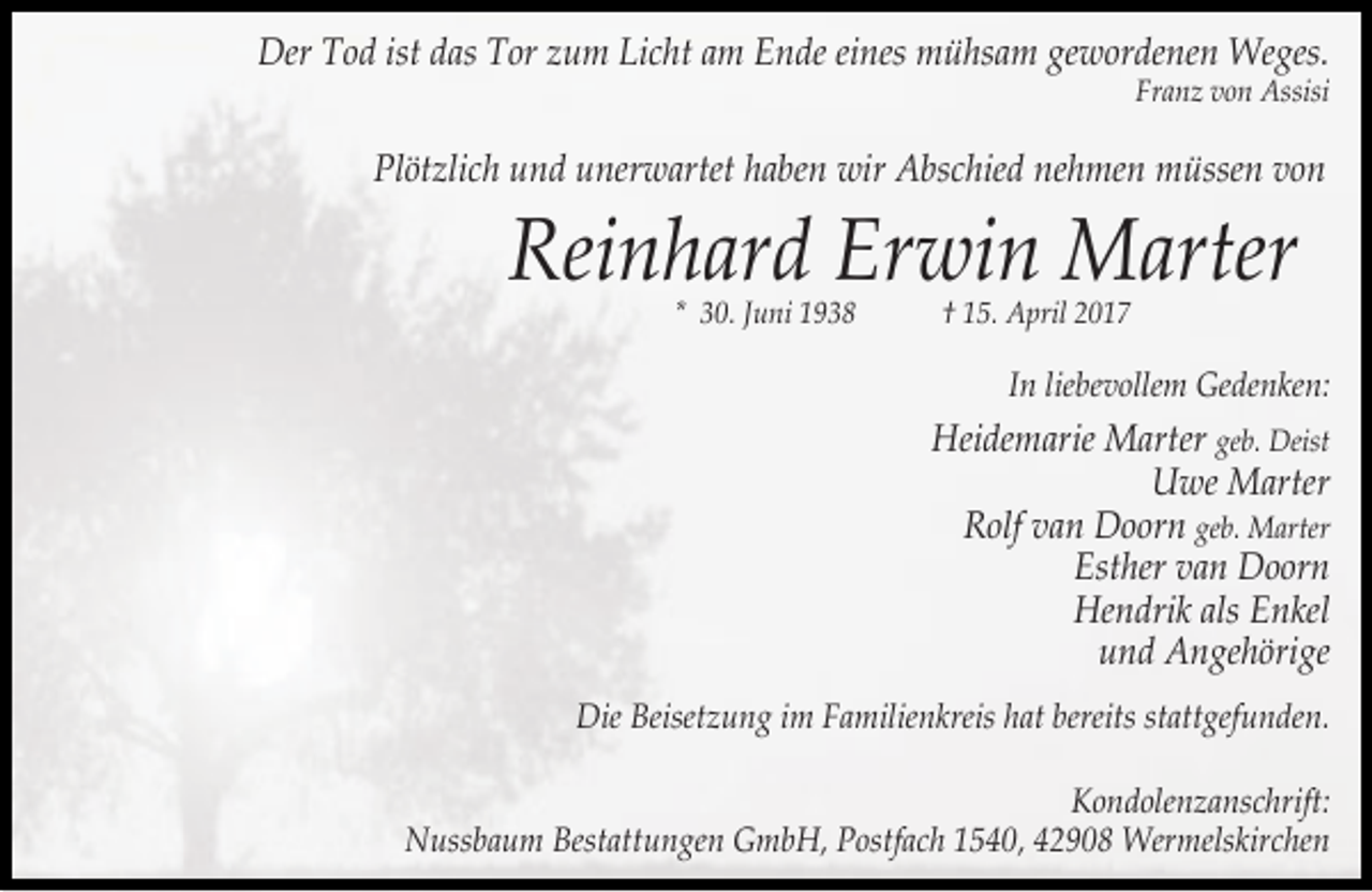 <p>Der Tod ist das Tor zum Licht am Ende eines mühsam gewordenen Weges.</p><p>Franz von Assisi</p><p>Plötzlich und unerwartet haben wir Abschied nehmen müssen von</p><p>Reinhard Erwin Marter<br />* 30. Juni 1938</p><p>† 15. April 2017</p><p>In liebevollem Gedenken:</p><p>Heidemarie Marter geb. Deist<br />Uwe Marter<br />Rolf van Doorn geb. Marter<br />Esther van Doorn<br />Hendrik als Enkel<br />und Angehörige<br />Die Beisetzung im Familienkreis hat bereits stattgefunden.<br />Kondolenzanschrift:<br />Nussbaum Bestattungen GmbH, Postfach 1540, 42908 Wermelskirchen</p>