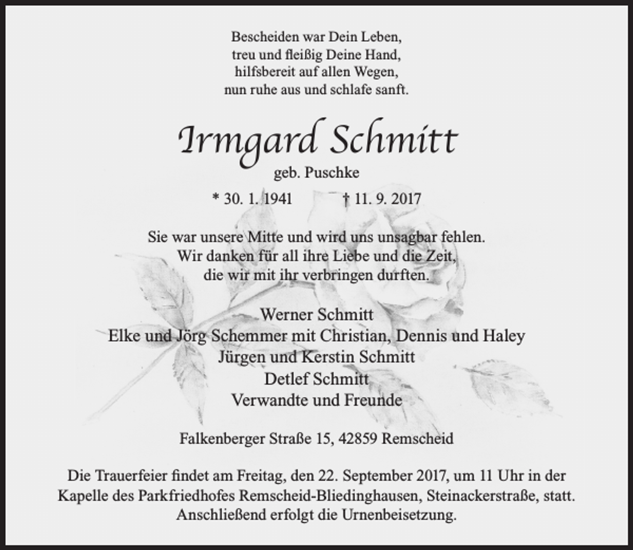 <p>Bescheiden war Dein Leben,<br />treu und ﬂeißig Deine Hand,<br />hilfsbereit auf allen Wegen,<br />nun ruhe aus und schlafe sanft.</p><p>Irmgard Schmitt<br />geb. Puschke</p><p>* 30. 1. 1941</p><p>† 11. 9. 2017</p><p>Sie war unsere Mitte und wird uns unsagbar fehlen.<br />Wir danken für all ihre Liebe und die Zeit,<br />die wir mit ihr verbringen durften.</p><p>Werner Schmitt<br />Elke und Jörg Schemmer mit Christian, Dennis und Haley<br />Jürgen und Kerstin Schmitt<br />Detlef Schmitt<br />Verwandte und Freunde<br />Falkenberger Straße 15, 42859 Remscheid<br />Die Trauerfeier ﬁndet am Freitag, den 22. September 2017, um 11 Uhr in der<br />Kapelle des Parkfriedhofes Remscheid-Bliedinghausen, Steinackerstraße, statt.<br />Anschließend erfolgt die Urnenbeisetzung.</p>