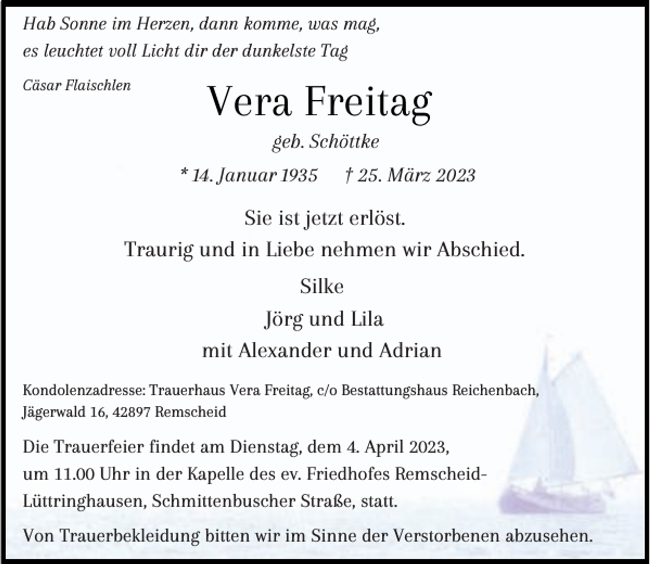 <p>Hab Sonne im Herzen, dann komme, was mag,<br />es leuchtet voll Licht dir der dunkelste Tag<br />Cäsar Flaischlen</p><p>Vera Freitag<br />geb. Schöttke</p><p>* 14. Januar 1935</p><p>† 25. März 2023</p><p>Sie ist jetzt erlöst.<br />Traurig und in Liebe nehmen wir Abschied.<br />Silke<br />Jörg und Lila<br />mit Alexander und Adrian<br />Kondolenzadresse: Trauerhaus Vera Freitag, c/o Bestattungshaus Reichenbach,<br />Jägerwald 16, 42897 Remscheid</p><p>Die Trauerfeier findet am Dienstag, dem 4. April 2023,<br />um 11.00 Uhr in der Kapelle des ev. Friedhofes RemscheidLüttringhausen, Schmittenbuscher Straße, statt.<br />Von Trauerbekleidung bitten wir im Sinne der Verstorbenen abzusehen.</p>