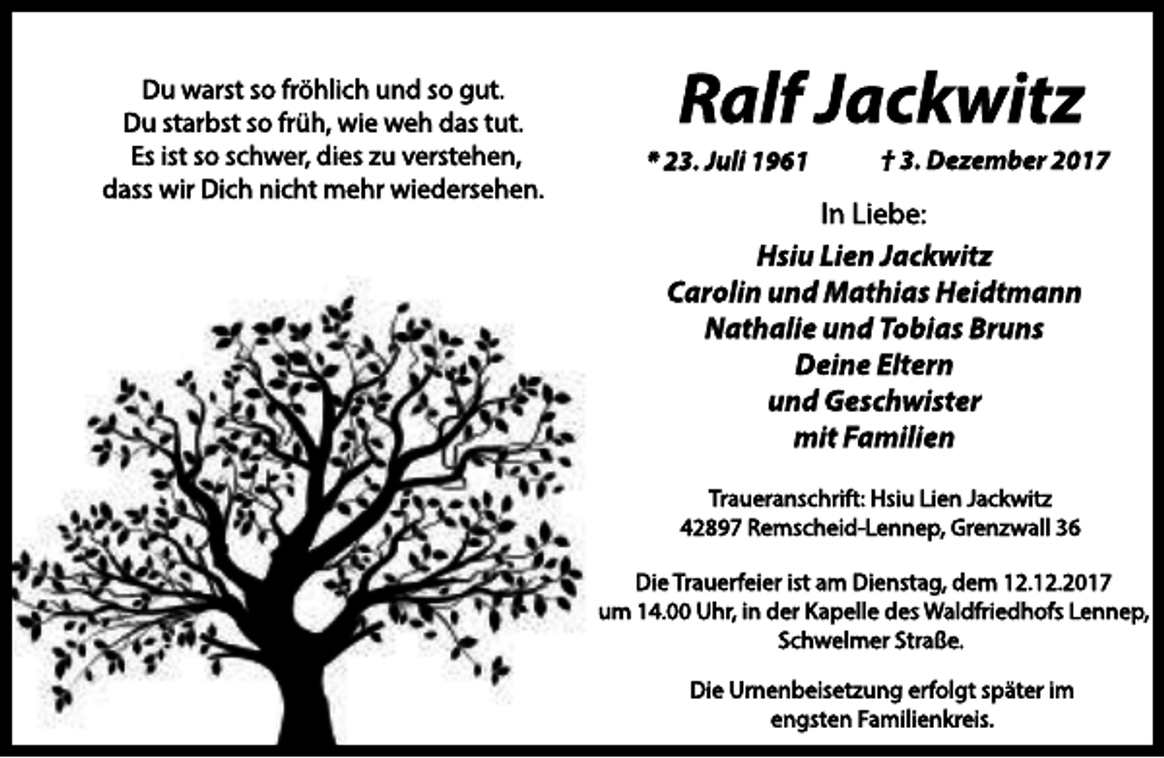 <p>Du warst so fröhlich und so gut.<br />Du starbst so früh, wie weh das tut.<br />Es ist so schwer, dies zu verstehen,<br />dass wir Dich nicht mehr wiedersehen.</p><p>Ralf Jackwitz</p><p>* 23. Juli 1961</p><p>† 3. Dezember 2017</p><p>In Liebe:<br />Hsiu Lien Jackwitz<br />Carolin und Mathias Heidtmann<br />Nathalie und Tobias Bruns<br />Deine Eltern<br />und Geschwister<br />mit Familien<br />Traueranschrift: Hsiu Lien Jackwitz<br />42897 Remscheid-Lennep, Grenzwall 36<br />Die Trauerfeier ist am Dienstag, dem 12.12.2017<br />um 14.00 Uhr, in der Kapelle des Waldfriedhofs Lennep,<br />Schwelmer Straße.<br />Die Urnenbeisetzung erfolgt später im<br />engsten Familienkreis.</p>