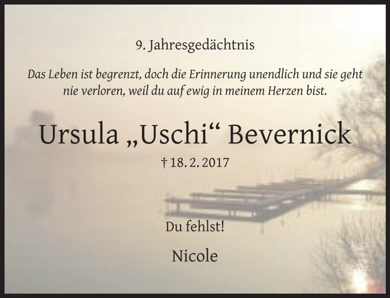 <p>9. Jahresgedächtnis<br />Das Leben ist begrenzt, doch die Erinnerung unendlich und sie geht<br />nie verloren, weil du auf ewig in meinem Herzen bist.</p><p>Ursula „Uschi“ Bevernick<br />† 18. 2. 2017</p><p>Du fehlst!</p><p>Nicole</p>