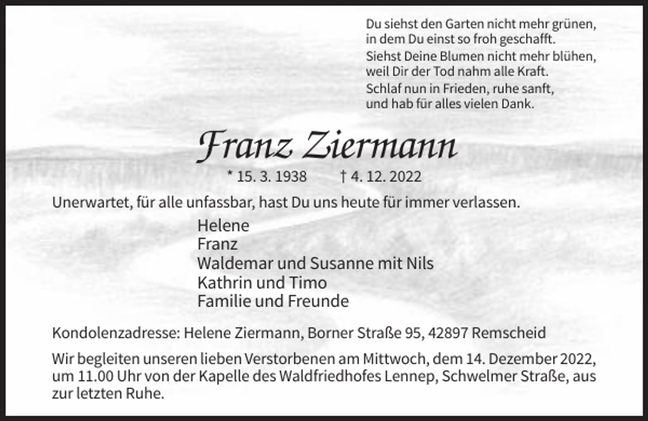 <p>Du siehst den Garten nicht mehr grünen,<br />in dem Du einst so froh geschafft.<br />Siehst Deine Blumen nicht mehr blühen,<br />weil Dir der Tod nahm alle Kraft.<br />Schlaf nun in Frieden, ruhe sanft,<br />und hab für alles vielen Dank.</p><p>Franz Ziermann<br />* 15. 3. 1938</p><p>† 4. 12. 2022</p><p>Unerwartet, für alle unfassbar, hast Du uns heute für immer verlassen.</p><p>Helene<br />Franz<br />Waldemar und Susanne mit Nils<br />Kathrin und Timo<br />Familie und Freunde<br />Kondolenzadresse: Helene Ziermann, Borner Straße 95, 42897 Remscheid<br />Wir begleiten unseren lieben Verstorbenen am Mittwoch, dem 14. Dezember 2022,<br />um 11.00 Uhr von der Kapelle des Waldfriedhofes Lennep, Schwelmer Straße, aus<br />zur letzten Ruhe.</p>
